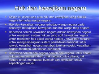 Hak dan kewajiban negara Selain itu ditentukan pula hak dan kewajiban yang dimiliki negara terhadap warga negara.  Hak dan kewajiban negara terhadap warga negara pada dasarnya merupakan kewajiban dan hak warga thdp negara Beberapa contoh kewajiban negara adalah kewajiban negara untuk menjamin sistem hukum yang adil,  k ewajiban negara untuk menjamin hak asasi warga negara , kewajiban negara untuk mengembangkan sistem pendidikan nasional untuk rakyat, kewajiban negara memberi jaminan sosial, kewajiban negara memberi kebebasan beribadah Beberapa contoh hak negara adalah hak negara untuk ditaati hukum dan pemerintahan , hak negara untuk dibela, hak negara untuk menguasai bumi air dan kekeyaan untuk kepentingan rakyat 