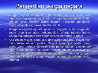 Pengertian warga negara Warga negara merupakan terjemahan kata  citizens  (bhs Inggris) yang mempunyai arti ; warganegara, petunjuk dari sebuah kota, sesama warga negara , sesama penduduk, orang setanah air; bawahan atau kaula Warga mengandung arti peserta, anggota atau warga dari suatu organi s asi  atau  perkumpulan. Warga negara artinya warga atau anggota dari  organisasi yg bernama  negara Ada istilah rakyat, penduduk dan warga negara. Rakyat lebih merupakan konsep politis. Rakyat menunjuk pada orang-orang yang berada dibawah satu pemerintahan dan tunduk pada pemerintahan itu. Istilah rakyat umumnya dilawankan dengan penguasa. Penduduk adalah orang-orang yang bertempat tinggal di suatu wilayah negara dalam kurun waktu tertentu 