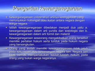 Pengertian kewarganegaraan Kewarganegaraan ( citizenship ) artinya keanggotaan yang menunjukkan hubungan atau ikatan antara negara dengan warga negara. Istilah kewarganegaraan dibedakan menjadi dua yaitu a. kewarganegaraan dalam arti yuridis dan sosiologis  dan  b.  k ewarganegaraan dalam arti formil dan materiil Kewarganegaraan seseorang mengakibatkan orang tersebut memiliki pertalian hukum serta tunduk pada hukum negara yang bersangkutan.  Orang yang sudah memiliki kewarganegaraan tidak jatuh pada kekuasaan atau kewenangan negara lain. Negara lain tidak berhak memperlakukan kaidah-kaidah hukum pada orang yang bukan warga negaranya. 