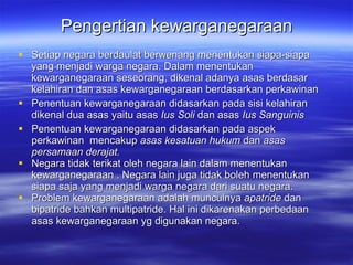 Pengertian kewarganegaraan Setiap negara berdaulat berwenang menentukan siapa-siapa yang menjadi warga negara. Dalam menentukan kewarganegaraan seseorang , d ikenal adanya asas berdasar kelahiran dan asas kewarganegaraan berdasarkan perkawinan Penentuan kewarganegaraan didasarkan pada sisi kelahiran dikenal dua asas yaitu asas  Ius Soli  dan asas  Ius Sanguinis Penentuan kewarganegaraan didasarkan pada aspek perkawinan  mencakup  asas kesatuan hukum  dan  asas persamaan derajat. Negara tidak terikat oleh negara lain dalam menentukan kewarganegaraan . Negara lain juga tidak boleh menentukan siapa saja yang menjadi warga negara dari suatu negara. Problem kewarganegaraan adalah munculnya  apatride  dan bipatride bahkan multipatride. Hal ini dikarenakan perbedaan asas kewarganegaraan yg digunakan negara. 