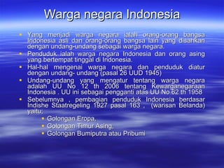 Warga negara Indonesia Yang menjadi warga negara ialah orang-orang bangsa Indonesia asli dan orang-orang bangsa lain yang disahkan dengan undang-undang sebagai warga negara. Penduduk ialah warga negara Indonesia dan orang asing yang bertempat tinggal di Indonesia.  Hal-hal mengenai warga negara dan penduduk diatur dengan undang- undang (pasal 26 UUD 1945) Undang-undang yang mengatur tentang warga negara adalah UU No 12 th 2006 tentang Kewarganegaraan Indonesia . UU ini sebagai pengganti atas UU No 62 th 1958 Sebelumnya , pembagian penduduk Indonesia berdasar Indishe Staatregeling 1927 pasal 163 ,  (warisan Belanda) yaitu; Golongan Eropa,  Golongan Timur Asing,  Golongan Bumiputra atau Pribumi  