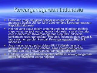 Kewarganegaraan Indonesia Peraturan yang mengatur perihal kewarganegaraan di Indonesia adalah UU No 12 th 2006 tentang Kewarganegaraan  Republik  Indonesia  Hal-hal yang diatur dalam undang-undang ini adalah perihal; siapa yang menjadi warga negara Indonesia ; syarat dan tata cara memperoleh Kewarganegaraan Republik Indonesia ; kehilangan kewarganegaraan Republik Indonesia dan; syarat & tata cara memperoleh kembali Kewarganegaraan Republik Indonesia  Asas –asas yang dipakai dalam UU ini adalah; asas isu sanguinis, asas ius soli terbatas, asas kewarganegaraan tunggal dan asas kewarganegaraan ganda terbatas Undang undang ini tidak mengatur perihal isi kewarganegaraan (hak dan kewajiban warga negara) 