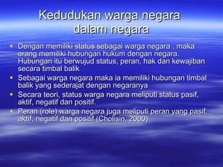 Kedudukan warga negara  dalam negara Dengan memiliki status sebagai warga negara , maka orang memiliki hubungan hukum dengan negara. Hubungan itu berwujud status, peran, hak dan kewajiban secara timbal balik Sebagai warga negara maka ia memiliki hubungan timbal balik yang sederajat dengan negaranya Secara teori, status warga negara meliputi status pasif, aktif, negatif dan positif.  Peran (role) warga negara juga meliputi peran yang pasif, aktif, negatif dan positif (Cholisin, 2000)  