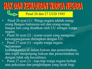 • Pasal 26 ayat (1) : Warga negara adalah orang-
orang Bangsa Indonesia asli dan orang-orang
bangsa lain yang disahkan oleh UU sebagai warga
negara
• Pasal 26 ayat (2) : syarat-syarat yang mengenai
kewarganegaraan ditetapkan dengan UU.
• Pasal 27 ayat (1) : segala warga negara
bersamaan
kedudukannya di dalam hukum dan pemerintahan,
dan wajib menjunjung hukum dan pemerintahan itu
dengan tidak ada kecualinya.
• Pasal 27 ayat (2) : tiap-tiap warga negara berhak
atas pekerjaan dan penghidupan yang layak bagi
Pasal 26 dan 27 UUD 1945
 