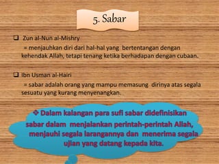5. Sabar
 Zun al-Nun al-Mishry
= menjauhkan diri dari hal-hal yang bertentangan dengan
kehendak Allah, tetapi tenang ketika berhadapan dengan cubaan.
 Ibn Usman al-Hairi
= sabar adalah orang yang mampu memasung dirinya atas segala
sesuatu yang kurang menyenangkan.
 