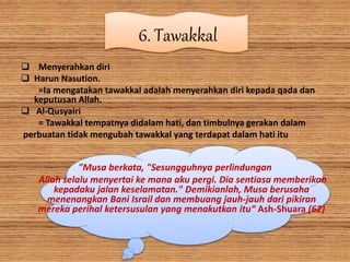 6. Tawakkal
 Menyerahkan diri
 Harun Nasution.
=Ia mengatakan tawakkal adalah menyerahkan diri kepada qada dan
keputusan Allah.
 Al-Qusyairi
= Tawakkal tempatnya didalam hati, dan timbulnya gerakan dalam
perbuatan tidak mengubah tawakkal yang terdapat dalam hati itu
"Musa berkata, "Sesungguhnya perlindungan
Allah selalu menyertai ke mana aku pergi. Dia sentiasa memberikan
kepadaku jalan keselamatan." Demikianlah, Musa berusaha
menenangkan Bani Israil dan membuang jauh-jauh dari pikiran
mereka perihal ketersusulan yang menakutkan itu“ Ash-Shuara (62)
 