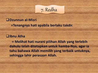 7. Redha
Dzunnun al-Misri
=Tenangnya hati apabila berlaku takdir.
Ibnu Atha
= Melihat hati nurani pilihan Allah yang terlebih
dahulu telah ditetapkan untuk hamba-Nya, agar ia
tahu bahawa Allah memilih yang terbaik untuknya,
sehingga lahir perasaan Allah.
 
