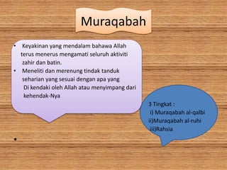 Muraqabah
• Keyakinan yang mendalam bahawa Allah
terus menerus mengamati seluruh aktiviti
zahir dan batin.
• Meneliti dan merenung tindak tanduk
seharian yang sesuai dengan apa yang
Di kendaki oleh Allah atau menyimpang dari
kehendak-Nya
3 Tingkat :
. i) Muraqabah al-qalbi
ii)Muraqabah al-ruhi
iii)Rahsia
•
 