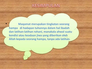 • Maqamat merupakan tingkatan seorang
hampa di hadapan tuhannya dalam hal ibadah
dan latihan-latihan rohani, manakala ahwal suatu
kondisi atau keadaan jiwa yang diberikan oleh
Allah kepada seorang hampa, tanpa ada latihan.
 