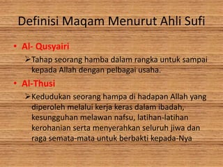 Definisi Maqam Menurut Ahli Sufi
• Al- Qusyairi
Tahap seorang hamba dalam rangka untuk sampai
kepada Allah dengan pelbagai usaha.
• Al-Thusi
Kedudukan seorang hampa di hadapan Allah yang
diperoleh melalui kerja keras dalam ibadah,
kesungguhan melawan nafsu, latihan-latihan
kerohanian serta menyerahkan seluruh jiwa dan
raga semata-mata untuk berbakti kepada-Nya
 