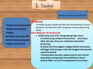 1. Taubat
-Taubat bererti kembali
-Taubat merupakan
tingkat
pertama seorang salik
dalam menuju kepada
tingkat seterusnya.
Taubat menurut para ahli sufi
Al-Ghazali
Hakikat taubat adalah kembali dari kemaksiatan menuju
ketaatan, kembali dari jalan yang jauh menuju jalan yang
dekat.
Ibnu Qayyim al-Jauziyyah
 taubat yang murni itu mengandungi tiga unsur:
1) taubat yang meliputi keseluruhan jenis dosa,
tidak ada satu dosa pun melainkan bertaubat
kerananya.
2) tekad dan bersungguh sungguh dalam bertaubat,
sehingga tiada keraguan dan bertangguh kesempatan
untuk bertaubat
3)menyucikan jiwa dari segala kotoran dan hal-hal
yang dapat mengurangi rasa keikhlasan, khauf
kepada Allah s.w.t dan menginginkan kurnia-Nya.
 