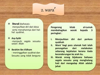 2. wara’
 literal (bahasa)=
menjauhkan diri dari dosa
serta menahannya dari hal-
hal syubhat.
 Asy-Syibi
-menjauhi segala sesuatu
selain Allah
 Ibrahim Ibn A’dham
- meninggalkan syubhat dan
Sesuatu yang tidak berguna
Pengarang kitab al-Lumak
membahagikan warak kepada 3
peringkat :
i. Menjauhkan diri dari perkara
syubhah
ii. Wara’ bagi para ulamak hati ialah
pencegahan dari melakukan
sebarang kejahatan kerana tiada
kecenderungan ke arah itu.
iii. Warak orang bijaksana bahawa
segala sesuatu yang menghalang
hati dari mengadap Allah adalah
jahat
 