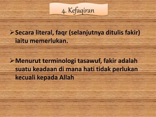 4. Kefaqiran
Secara literal, faqr (selanjutnya ditulis fakir)
iaitu memerlukan.
Menurut terminologi tasawuf, fakir adalah
suatu keadaan di mana hati tidak perlukan
kecuali kepada Allah
 