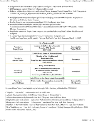 Congressman Hakeem Jeffries (http://jeffries.house.gov/) official U.S. House website
2014 campaign website (http://www.hakeemjeffries.com/)
Hakeem Jeffries (http://dmoztools.net/Regional/North_America/United_States/New_York/Government
/Federal/US_House_of_Representatives/Hakeem_Jeffries_%5BD-08%5D) at DMOZ
Biography (http://bioguide.congress.gov/scripts/biodisplay.pl?index=J000294) at the Biographical
Directory of the United States Congress
Profile (https://www.votesmart.org/candidate/55285) at Project Vote Smart
Financial information (federal office) (http://www.fec.gov/fecviewer
/CandidateCommitteeDetail.do?&tabIndex=1&candidateCommitteeId=H2NY10092) at the Federal
Election Commission
Legislation sponsored (https://www.congress.gov/member/hakeem-jeffries/2149) at The Library of
Congress
A Lawyer Eyes Lawmaking (http://www.newyorkbusiness-risingstars.com
/profile.php?pageNum_profile_detail=17&year=2), Crain's New York Business, March 12, 2007
New York Assembly
Preceded by
Roger Green
Member of the New York Assembly
from the 57th district
2007–2012
Succeeded by
Walter Mosley
United States House of Representatives
Preceded by
Jerrold Nadler
Member of the U.S. House of
Representatives
from New York's 8th congressional district
2013–present
Incumbent
Party political offices
Preceded by
Steve Israel
Chair of the Democratic Policy and
Communications Committee
2017–present
Served alongside: Cheri Bustos, David Cicilline
Incumbent
United States order of precedence (ceremonial)
Preceded by
Jared Huffman
United States Representatives by seniority
280th
Succeeded by
David Joyce
Retrieved from "https://en.wikipedia.org/w/index.php?title=Hakeem_Jeffries&oldid=770010598"
Categories: 1970 births 21st-century American politicians
African-American members of the United States House of Representatives
African-American state legislators in New York Baptists from the United States
Binghamton University alumni Democratic Party members of the United States House of Representatives
Georgetown University alumni Living people Members of the New York State Assembly
Members of the United States House of Representatives from New York Midwood High School alumni
New York Democrats New York University School of Law alumni United States presidential electors, 2008
United States presidential electors, 2012
Hakeem Jeffries - Wikipedia https://en.wikipedia.org/wiki/Hakeem_Jeffries
10 of 11 3/15/2017 1:02 PM
 