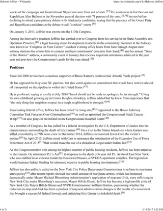 weeks of the campaign and found almost 50 percent came from out of state.[37] He went on to defeat Beavan and
Republican Alan Bellone in the November general election with 71 percent of the vote,[2][38] but not before
declining to attend a pre-primary debate with third party candidates, saying that the presence of the Green Party
and Republican candidates at the debate would "confuse" voters.[39]
On January 3, 2013, Jeffries was sworn into the 113th Congress.
Among the innovative practices Jeffries has carried over to Congress from his service in the State Assembly are:
Operation Preserve,[40] a legal housing clinic for displaced residents in the community; Summer at the Subway,
now known as “Congress on Your Corner,”; outdoor evening office hours from June through August near
subway stations that allows him to connect and hear constituents’ concerns first- hand;[41] and his annual “State
of the District” address, a community event in January that reviews important milestones achieved in the past
year and previews the Congressman’s goals for the year ahead.[42]
Positions
Since fall 2006 he has been a cautious supporter of Bruce Ratner's controversial Atlantic Yards project.[15]
He has opposed the Keystone XL pipeline, but also voted against an amendment that would have restrict sales of
oil transported on the pipeline to within the United States.[43]
He is pro-Israel, saying at a rally in July 2014 "Israel should not be made to apologize for its strength.” Citing
his own childhood growing up in Crown Heights, Brooklyn, Jeffries added that he knew from experience that
“the only thing that neighbors respect in a tough neighborhood is strength."[44]
Since taking federal office, Jeffries has been called “a rising star,[45]” appointed to the House Judiciary
Committee Task Force on Over Criminalization[46] as well as appointed the Congressional Black Caucus
Whip.[47] He also plays in the infield on the Congressional Baseball Team.[48]
As a member of Congress, he has called for a federal investigation by the U.S. Department of Justice into the
circumstances surrounding the death of Eric Garner.[49] On a visit to the Staten Island site where Garner was
killed, recorded by a CNN news crew in December 2014, Jeffries encountered Gwen Carr, the victim’s
mother.[50] In April 2015, Jeffries stood with Carr to announce the introduction of the Excessive Use of Force
Prevention Act of 2015[51] that would make the use of a chokehold illegal under federal law.[52]
As the Congressmember with among the highest number of public housing residents, Jeffries has been attentive
to their needs. He introduced P.J.’s Act[53] in response to the death of 6 year old P.J. Avitto of East New York;
who was stabbed in an elevator inside the Boulevard Houses, a NYCHA apartment complex. The legislation
would increase federal funding for enhanced security in public housing developments.[54]
Jeffries has also publicly called on the New York City Police Department Commissioner to reform its marijuana
arrest policy[55] after recent reports showed that small amount of marijuana arrests, which had increased
dramatically under Mayor Michael Bloomberg Administration’s application of stop-and-frisk, were still rising in
New York City under Bloomberg’s successor, Mayor Bill de Blasio. Jeffries has become a high-profile critic of
New York City Mayor Bill de Blasio and NYPD Commissioner William Bratton, questioning whether the
reduction in stop-and-frisk has been a product of mayoral administration changes or the results of a movement
that brought a successful federal lawsuit, and criticizing Eric Garner’s chokehold death.[56]
Hakeem Jeffries - Wikipedia https://en.wikipedia.org/wiki/Hakeem_Jeffries
4 of 11 3/15/2017 1:02 PM
 