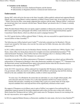 Committee on the Judiciary
Subcommittee on Courts, Intellectual Property and the Internet
Subcommittee on Regulatory Reform, Commercial and Antitrust Law
Endorsements
During 2007, while still in his first term in the State Assembly, Jeffries publicly endorsed and supported Barack
Obama, and was among Obama’s earliest supporters in Hillary Clinton’s home state. In one interview, he noted
“"When I first ran for office, some people suggested that someone with the name "Hakeem Jeffries" could never
get elected and when I saw someone with the name "Barack Obama" get elected to the U.S. Senate, it certainly
inspired me."[69]
While President Barack Obama does not openly support candidates in Democratic primaries, he and President
Bill Clinton together took a photograph with Jeffries weeks before his 2012 Congressional primary against
Councilman Charles Barron, which was effectively used in campaign literature.[70]
In a 2012 special election, Jeffries endorsed Walter T. Mosley, who was successful in a special election run to
succeed Jeffries in State Assembly.[71]
The following year, Jeffries backed Laurie Cumbo[72] in the hotly contested race for Brooklyn's 35th city
council seat vacated by Tish James, who won the City-wide race for Public Advocate, also with a Jeffries
endorsement.[73]
In 2013, Jeffries endorsed in the race for Brooklyn District Attorney, the seat held since 1990 by Charles‘ “Joe”
Hynes, whose office was facing deep criticism for wrongful convictions and botched prosecutions.[74] He
endorsed Kenneth Thompson, whom Jeffries had met while interning at the U.S. Attorney's Office for the
Eastern District in the 1990s, when Thompson was a prosecutor.[75]
According to journalists, the Jeffries endorsement of Thompson’s campaign was critical, and was followed by
endorsements of Thompson by Brooklyn’s three other Democratic members of Congress.[76][77] Thompson won
the Democratic primary and defeated Hynes again in the general election when the DA elected to run as a
Republican in the majority Democratic borough.[78][79]
In the 2013 NYC mayoral race, Jeffries endorsed City Comptroller Bill Thompson, hailing his experience in
City government. Jeffies also noted he was offended by Bill de Blasio's ad featuring stop and frisk claiming
himself as the only candidate who would address, modify or reform stop and frisk:
"In some ways, I'm offended by the notion that one individual, in a city of eight million people, after
years and years and years of many of us, in the state legislature and the City Council, activists,
marches that took place, including one on Father's Day, to get us to a point where all of the major
mayoral candidates have said stop and frisk will be significantly reformed on their watch."
His support of Thompson over de Blasio came in spite of Jeffries' own support of two policing bills, for
independent inspector general for the police department and to allow for bias suits in state court, which de
Blasio backed but Thompson did not. Jeffries said it made sense for Thompson, because he was running to be
the city's top executive, not to support them.[80]
In 2014, he supported Rubain Dorancy as Democratic candidate for state senate, who lost to Jesse Hamilton[81]
Hakeem Jeffries - Wikipedia https://en.wikipedia.org/wiki/Hakeem_Jeffries
6 of 11 3/15/2017 1:02 PM
 