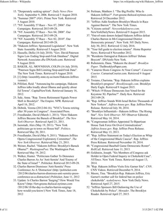 "Desperately seeking spitzer". Daily News (New
York). September 9, 2006. Retrieved 5 August 2010.
15.
"Summer 2007" (PDF). Prime New York. Retrieved
5 August 2010.
16.
"NY Assembly 57 Race – Nov 07, 2006". Our
Campaigns. Retrieved 2013-09-28.
17.
"NY Assembly 57 Race – Nov 04, 2008". Our
Campaigns. Retrieved 2013-09-28.
18.
"NY Assembly 57 Race – Nov 02, 2010". Our
Campaigns. Retrieved 2013-09-28.
19.
"Hakeem Jeffries: Sponsored Legislation". New York
State Assembly. Retrieved 5 August 2010.
20.
Hasselle, Della (16 July 2010). "Gov. David Paterson
Signs Law Ending Stop-and-Frisk Database". Digital
Network Associates dba DNAinfo.com. Retrieved
9 August 2010.
21.
BAKER, AL; MOYNIHAN, COLIN (16 July 2010).
"Paterson Signs Bill Limiting Stop-and-Frisk Data".
The New York Times. Retrieved 9 August 2010.
22.
[1] (http://assembly.state.ny.us/mem/Hakeem-Jeffries
/comm/)
23.
Pillifant, Reid. "Announcing his campaign, Hakeem
Jeffries talks loudly about Obama and quietly about
Ed Towns". CapitalNewYork. Retrieved January 16,
2012.
24.
Sale, Anna. "Rep. Towns Retirement Signals Power
Shift in Brooklyn". The Empire. NPR. Retrieved
April 16, 2012.
25.
Dobnik, Verena (2012-04-16). "NYC's Towns retiring
after 30 years in Congress". Associated Press.
26.
Freedlander, David (March 1, 2011). "How Hakeem
Jeffries Became the Barack of Brooklyn". The New
York Observer. Retrieved April 21, 2011.
27.
Isenstadt, Alex (May 19, 2011). "New York
politicians go to town on House bid". Politico.
Retrieved May 20, 2011.
28.
Freedlander, David (May 9, 2011). "Hakeem Jeffries
Opens Congressional Exploratory Committee". The
New York Observer. Retrieved May 21, 2011.
29.
Weiner, Rachel. "Hakeem Jeffries: Brooklyn's Barack
Obama?". WashingtonPost. The Washington Post.
Retrieved May 19, 2012.
30.
Walker, Hunter. "Politicians Gather To Denounce
Charles Barron As An 'Anti-Semite' And 'Enemy of
the State of Israel' ". Politicker. Retrieved 2013-09-28.
31.
Charles Barron Dismisses 'Anti-Semitic' Press
Conference As A 'Distraction' (http://politicker.com
/2012/06/charles-barron-dismisses-anti-semitic-press-
conference-as-a-distraction/) Politicker, June 11, 2012
32.
Update: Is Charles Barron 'Surging'? How Would You
Know? (http://fort-greene.thelocal.nytimes.com
/2012/06/18/the-day-is-charles-barron-surging-
how-would-you-know/) New York Times, June 18,
2012
33.
Perlman, Matthew J. "The Big Profile: Who Is
Hakeem Jeffries?". Fort-greene.thelocal.nytimes.com.
Retrieved 24 December 2012.
34.
"Jeffries Adds Southern Brooklyn Muscle in Race
Against Barron/". The New York Times.
35.
"Citizens united". Newyorkdailynews.com.
NewYorkDailyNews. Retrieved 9 August 2015.
36.
"Out-of-state donors helped Hakeem Jeffries defeat
Charles Barron in 8th Congressional District
Democratic primary". New York: NY Daily News.
July 30, 2012. Retrieved 12 July 2016.
37.
"Your full guide to election returns". Home Reporter
News. Retrieved 8 November 2012.
38.
"Residents Outraged at Hakeem Jeffries' Debate
Boycott". DNAinfo New York.
39.
Rubenstein, Dana. "Hakeem the dream". Brooklyn
Paper. TheBrooklynPaper.com.
40.
"Canarsie Hosts Congress At Your Corner". Canarsie
Courier. CarnariseCourier.com. Retrieved 9 August
2015.
41.
Troiano, Charisma. "Rep. Hakeem Jeffries explains
Brooklyn's progress". Brooklyneagle.com. Brooklyn
Daily Eagle. Retrieved 9 August 2015.
42.
"Which 19 House Democrats Just Voted for the
Keystone XL Pipeline?". Daily Kos. Retrieved
2013-09-28.
43.
"Rep. Jeffries Stands With Israel Before Thousands of
New Yorkers". Jeffries.house.gov. Rep. Jeffries Press
Release. Retrieved July 30, 2014.
44.
"Brooklyn Influentials - Hakeem Jeffries: The Rising
Star". New York Observer. NY Observer Editorial.
Retrieved May 14, 2014.
45.
"Congressman Jeffries Appointed To Bipartisan
House Task Force On Over-Criminalization".
Jeffries.house.gov. Rep. Jeffries Press Release.
Retrieved May 13, 2013.
46.
"Rep. Jeffries Statement on Today's Election as Whip
of the Congressional Black Caucus". Rep. Jeffries
Press Release. Retrieved November 19, 2014.
47.
"Congressional Baseball Game Democratic Roster".
RollCall. Retrieved June 11, 2013.
48.
Goldstein, Joseph. "Six Members of Congress ask
Holder to Open Federal Inquiry in Chokehold Case".
NYTimes. New York Times. Retrieved August 13,
2014.
49.
"Rep. Hakeem Jeffries Visits Eric Garner Site". CNN.
CNN Videos. Retrieved December 9, 2014.
50.
Moore, Tina. "Brooklyn Rep. Hakeem Jeffries, Eric
Garner's mother call for federal ban on police
chokeholds". nydailynews. New York Daily News.
Retrieved April 27, 2015.
51.
"Jeffries Sponsors Bill Outlawing the Use of
Chokeholds by Police". bkreader. The Brooklyn
Reader. Retrieved April 27, 2015.
52.
Hakeem Jeffries - Wikipedia https://en.wikipedia.org/wiki/Hakeem_Jeffries
8 of 11 3/15/2017 1:02 PM
 