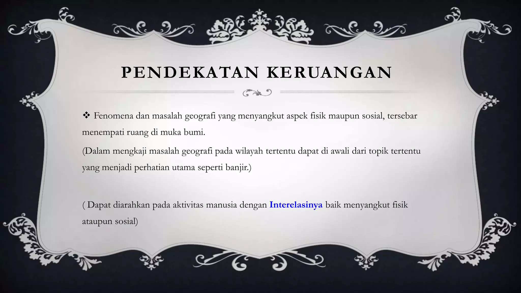 PENDEKATAN KERUANGAN
 Fenomena dan masalah geografi yang menyangkut aspek fisik maupun sosial, tersebar
menempati ruang di muka bumi.
(Dalam mengkaji masalah geografi pada wilayah tertentu dapat di awali dari topik tertentu
yang menjadi perhatian utama seperti banjir.)
( Dapat diarahkan pada aktivitas manusia dengan Interelasinya baik menyangkut fisik
ataupun sosial)
 