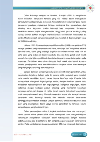 HAKIKAT IPA DAN PENDIDIKAN IPA


          Dalam kaitannya dengan hal tersebut, Poedjiadi (1992:2) menyatakan
   masih dirasakan banyaknya kendala yang kita hadapi dalam mewujudkan
   peningkatan kualitas manusia Indonesia. Kendala tersebut bersumber pada masih
   kurangnya kesadaran masyarakat tentang pentingnya ilmu pengetahuan dan
   teknologi serta kegunaan produk teknologi bagi masyarakat. Kurangnya
   kesadaran tersebut dapat mengakibatkan penggunaan produk teknologi yang
   kurang optimal, bahkan mungkin membahayakan keselamatan masyarakat itu
   sendiri. Misalnya masih banyak masyarakat yang merokok di dalam ruangan yang
   ber-AC (berpendingin).

          Hidayat (1993:2) mengutip pendapat Rustum Roy (1983), menyatakan STS
   sebagai 'perekat' yang mempersatukan Sains, teknologi, dan masyarakat secara
   bersama-sama. Sains yang biasanya diajarkan di sekolah-sekolah pada saat ini
   serta sains yang tertulis di dalam buku-buku teks dan buku paket untuk murid
   sekolah, ternyata tidak memiliki arti dan nilai untuk orang-orang kebanyakan pada
   umumnya. Pendidikan sains akan dianggap lebih cocok dan berarti konsep-
   konsep, prinsip-prinsip, serta teori-teori sains itu disajikan dalam suatu kerangka
   yang menyangkut teknologi dan masyarakat.

          Dengan demikian tampaknya suatu upaya inovatif dalam pendidikan, untuk
   menciptakan terjadinya belajar pada diri peserta didik, seringkali yang melekat
   pada praktisi pendidikan (guru), hanya berupa 'label'-nya saja. Peserta didik
   kurang diajak 'mengenali' lingkungannya sendiri, dengan demikian peserta didik
   merasakan keterasingan-diri dari lingkungannya. Mengenali lingkungan, dalam
   kaitannya dengan berbagai produk teknologi yang membanjiri keperluan
   kehidupan sehari-hari dewasa ini. Hal itu berarti peserta didik diberi kesempatan
   untuk mengkaji masalah yang dihadapi masyarakat antara lain, sebagai dampak
   penerapan    suatu   teknologi   tertentu   dan   mencoba   mencari   saran-saran
   penanggulangan masalah tersebut. Dengan demikian, tampaknya ide pokok atau
   'jiwa' yang disampaikan dalam upaya inovasi pendidikan itu terkesan belum
   sampai kepada yang berkepentingan.

          Dalam pembelajaran sains di tingkat pendidikan dasar dan menengah,
   belum pernah terlihat peserta didik diberi kesempatan untuk mengembangkan
   kemampuan pengambilan keputusan dalam hubungannya dengan masalah
   sederhana yang ada di sekitarnya, dan pengembangan kesadaran karier dirinya
   sendiri. Pada pembelajaran dengan pendekatan STS, hal ini sangat diperhatikan




BAB I PENDAHULUAN                                                    BERMUTU        3
 