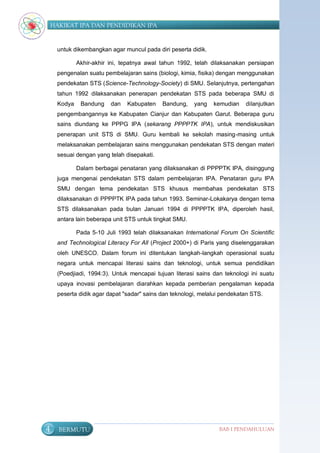 HAKIKAT IPA DAN PENDIDIKAN IPA


     untuk dikembangkan agar muncul pada diri peserta didik.

             Akhir-akhir ini, tepatnya awal tahun 1992, telah dilaksanakan persiapan
     pengenalan suatu pembelajaran sains (biologi, kimia, fisika) dengan menggunakan
     pendekatan STS (Science-Technology-Society) di SMU. Selanjutnya, pertengahan
     tahun 1992 dilaksanakan penerapan pendekatan STS pada beberapa SMU di
     Kodya    Bandung    dan   Kabupaten    Bandung,    yang   kemudian    dilanjutkan
     pengembangannya ke Kabupaten Cianjur dan Kabupaten Garut. Beberapa guru
     sains diundang ke PPPG IPA (sekarang PPPPTK IPA), untuk mendiskusikan
     penerapan unit STS di SMU. Guru kembali ke sekolah masing-masing untuk
     melaksanakan pembelajaran sains menggunakan pendekatan STS dengan materi
     sesuai dengan yang telah disepakati.

             Dalam berbagai penataran yang dilaksanakan di PPPPTK IPA, disinggung
     juga mengenai pendekatan STS dalam pembelajaran IPA. Penataran guru IPA
     SMU dengan tema pendekatan STS khusus membahas pendekatan STS
     dilaksanakan di PPPPTK IPA pada tahun 1993. Seminar-Lokakarya dengan tema
     STS dilaksanakan pada bulan Januari 1994 di PPPPTK IPA, diperoleh hasil,
     antara lain beberapa unit STS untuk tingkat SMU.

             Pada 5-10 Juli 1993 telah dilaksanakan International Forum On Scientific
     and Technological Literacy For All (Project 2000+) di Paris yang diselenggarakan
     oleh UNESCO. Dalam forum ini ditentukan langkah-langkah operasional suatu
     negara untuk mencapai literasi sains dan teknologi, untuk semua pendidikan
     (Poedjiadi, 1994:3). Untuk mencapai tujuan literasi sains dan teknologi ini suatu
     upaya inovasi pembelajaran diarahkan kepada pemberian pengalaman kepada
     peserta didik agar dapat "sadar" sains dan teknologi, melalui pendekatan STS.




4     BERMUTU                                                    BAB I PENDAHULUAN
 