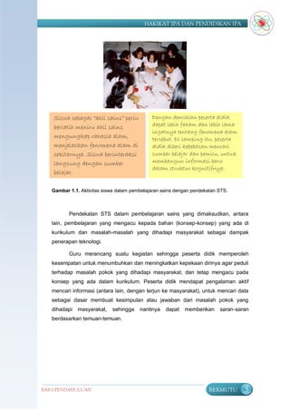 HAKIKAT IPA DAN PENDIDIKAN IPA




    Siswa sebagai “ahli sains” perlu         Dengan demikian peserta didik
    berlatih meniru ahli sains               dapat lebih faham dan lebih lama
                                             ingatnya tentang fenomena alam
    mengungkap rahasia alam,                 tersebut. Di samping itu, peserta
    menjelaskan fenomena alam di             didik diberi kebebasan mencari
    sekitarnya. Siswa berinteraksi           sumber belajar dan pemicu, untuk
    langsung dengan sumber                   membangun informasi baru
                                             dalam struktur kognitifnya.
    belajar.

   Gambar 1.1. Aktivitas siswa dalam pembelajaran sains dengan pendekatan STS.



          Pendekatan STS dalam pembelajaran sains yang dimaksudkan, antara
   lain, pembelajaran yang mengacu kepada bahan (konsep-konsep) yang ada di
   kurikulum dan masalah-masalah yang dihadapi masyarakat sebagai dampak
   penerapan teknologi.

          Guru merancang suatu kegiatan sehingga peserta didik memperoleh
   kesempatan untuk menumbuhkan dan meningkatkan kepekaan dirinya agar peduli
   terhadap masalah pokok yang dihadapi masyarakat, dan tetap mengacu pada
   konsep yang ada dalam kurikulum. Peserta didik mendapat pengalaman aktif
   mencari informasi (antara lain, dengan terjun ke masyarakat), untuk mencari data
   sebagai dasar membuat kesimpulan atau jawaban dari masalah pokok yang
   dihadapi   masyarakat,   sehingga    nantinya   dapat   memberikan     saran-saran
   berdasarkan temuan-temuan.




BAB I PENDAHULUAN                                                     BERMUTU      5
 