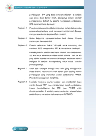 HAKIKAT IPA DAN PENDIDIKAN IPA


                   pembelajaran    IPA yang dapat diimplementasikan      di sekolah
                   agar siswa dapat berfikir ilmiah. Selanjutnya diskusi alternatif
                   pemecahannya. Setelah itu peserta mempelajari pembelajaran
                   STS, konstruktivisme dan inquiry

     Kegiatan 4.   Peserta melakukan diskusi kelompok untuk berlatih keterampilan
                   proses sebagai wahana untuk memahami metode ilmiah. Dengan
                   menggunakan lembar kegiatan (Bab 4 point C)

     Kegiatan 5.   Setiap kelompok mempresentasikan hasil diskusi.          Peserta
                   menanggapi dan mengkritisi.

     Kegiatan 6.   Peserta melakukan diskusi kelompok untuk merancang dan
                   membuat RPP menggunakan STS, konstruktivisme dan inquiri.

                   Pada kegiatan ini peserta diberi tugas mandiri yaitu menganalisis
                   SK, KD untuk menentukan materi-materi esensial dari SK KD
                   yang belum dibahas dan disesuaikan dengan keperluan mereka
                   mengajar di sekolah masing-masing untuk dibuat skenario
                   pembelajarannya.

     Kegiatan 7.   Salah satu kelompok menguji coba RPP yang menggunakan
                   model tertentu hasil diskusi dalam bentuk peer teaching namun
                   pembelajaran yang ditampilkan adalah pembelajaran PAKEM.
                   Peserta menanggapi dan mengkritisi.

     Kegiatan 8.   Fasilitator mereview seluruh kegiatan    dan memberikan tugas
                   mandiri berupa RPP yang menggunakan model pembelajaran
                   inquiry,   konstruktivisme   dan   STS   yang    PAKEM     untuk
                   diimplementasikan di sekolah masing-masing dan sebagai bahan
                   portofolio yang merupakan tagihan program BERMUTU




10    BERMUTU                                                   BAB I PENDAHULUAN
 