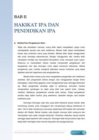 BAB II

HAKIKAT IPA DAN
PENDIDIKAN IPA

A. Hakikat Ilmu Pengetahuan Alam

    Sejak ada peradaban manusia, orang telah dapat mengadakan upaya untuk
    mendapatkan sesuatu dari alam sekitarnya. Mereka telah dapat membedakan
    hewan atau tumbuhan mana yang dimakan. Mereka telah dapat menggunakan
    alat untuk mencapai kebutuhannya. Dengan menggunkan alat, mereka telah
    merasakan manfaat dan kemudahan-kemudahan untuk mencapai suatu tujuan.
    Kesemua itu menandakan bahwa mereka memperoleh pengetahuan dari
    pengalaman dan atas dorongan untuk dapat memenuhi kebutuhan. Berkat
    pengalaman pula, mereka mengenal beberapa macam tumbuhan yang dapat
    dijadikan obat dan bagaimana cara pengobatannya.

             Mereka telah mampu pula untuk mengadakan pengamatan dan melakukan
    abstraksi. Dari pengamatan bahwa dengan cara menggosokan tangan timbul
    kehangatan, maka timbul gagasan untuk menggosokkan kayu sehingga ditemukan
    api. Mulai pengamatan terhadap objek di sekitarnya, kemudian mereka
    mengarahkan pandangan ke objek yang lebih luas seperti bulan, bintang,
    matahari. Akibatnya, pengetahuan mereka lebih meluas. Tetapi pengetahuan
    mereka tetap dalam bentuk yang sederhana, diperoleh dengan cara berpikir
    sederhana pula.

             Dorongan Dorongan ingin tahu yang telah terbentuk secara kodrati, telah
    mendorong mereka untuk mengagumi dan mempercayai adanya keteraturan di
    alam. Hal ini telah mendorong munculnya sekelompok ahli berpikir dan kemudian
    disebut ahli filsafat. Berkat mereka, pola berpikir manusia lebih sempurna dan
    menciptakan alat sudah menjadi kebutuhan. Pemikiran dilakukan secara terpola
    sehingga dapat dipahami oleh orang lain. Dorongan tidak hanya karena ingin tahu
    tetapi telah meningkat untuk mencari kepuasan dan penggunaannya.




Better Education through Reformed Management and Universal Teacher Upgrading   BERMUTU   13
 