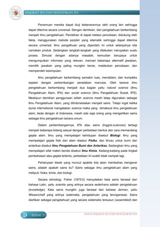 HAKIKAT IPA DAN PENDIDIKAN IPA


               Penemuan mereka dapat diuji kebenarannya oleh orang lain sehingga
     dapat diterima secara universal. Dengan demikian, dari pengetahuan berkembang
     menjadi ilmu pengetahuan. Perolehan di dapat melalui percobaan, didukung oleh
     fakta, menggunakan metode perpikir yang sitematik sehingga dapat diterima
     secara universal. Ilmu pengathuan yang diperoleh ini untuk selanjutnya kita
     namakan produk. Sedangkan langkah-langkah yang dilakukan merupakan suatu
     proses.     Dimulai   dengan     adanya    masalah,    kemudian    berupaya      untuk
     mengumpulkan informasi yang relevan, mencari beberapa alternatif jawaban,
     memilih jawaban yang paling mungkin benar, melakukan percobaan, dan
     memperoleh kesimpulan.

               Ilmu pengetahuan berkembang semakin luas, mendalam, dan kompleks
     sejalan     dengan    perkembangan      peradaban     manusia.   Oleh   karena    ilmu
     pengetahuan berkembang menjadi dua bagian yaitu natural science (Ilmu
     Pengetahuan Alam, IPA) dan social science (Ilmu Pengetahuan Sosial, IPS).
     Meskipun demikian penggunaan istilah science masih tetap digunakan sebagai
     Ilmu Pengetahuan Alam, yang diIndonesiakan menjadi sains. Tetapi ingat ketika
     dunia international mengatakan science maka yang dimaksud ilmu pengetahuan
     alam, beda dengan di Indonesia, masih ada saja orang yang mengartikan sains
     sebagai ilmu pengetahuan secara umum.

               Dalam perkembangannya, IPA atau sains (Inggris:sciences) terbagi
     menjadi beberapa bidang sesuai dengan perbedaan bentuk dan cara memandang
     gejala alam. Ilmu yang mempelajari kehidupan disebut Biologi. Ilmu yang
     mempelajari gejala fisik dari alam disebut Fisika, dan khusu untuk bumi dan
     antariksa disebut Ilmu Pengetahuan Bumi dan Antariksa. Sedangkan ilmu yang
     mempelajari sifat materi benda disebut Ilmu Kimia. Kadang-kadang pada tingkat
     pembahasan atau gejala tertentu, perbedaan ini sudah tidak nampak lagi.

               Pertanyaan klasik yang muncul apabila kita akan membahas mengenai
     sains, adalah apakah sains itu? Sains sebagai ilmu pengetahuan alam yang
     meliputi: fisika, kimia, dan biologi.

               Secara etimologi, Fisher (1975:5) menyatakan kata sains berasal dari
     bahasa Latin, yaitu scientia yang artinya secara sederhana adalah pengetahuan
     (knowledge). Kata sains mungkin juga berasal dari bahasa Jerman, yaitu
     Wissenchaft yang artinya sistematis, pengetahuan yang terorganisasi. Sains
     diartikan sebagai pengetahuan yang secara sistematis tersusun (assembled) dan




14     BERMUTU                                   BAB II HAKIKAT IPA DAN PENDIDIKAN IPA
 
