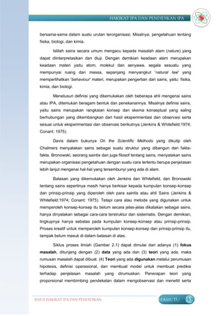 HAKIKAT IPA DAN PENDIDIKAN IPA


  bersama-sama dalam suatu urutan terorganisasi. Misalnya, pengetahuan tentang
  fisika, biologi, dan kimia.

         Istilah sains secara umum mengacu kepada masalah alam (nature) yang
  dapat diinterpretasikan dan diuji. Dengan demikian keadaan alam merupakan
  keadaan materi yaitu atom, molekul dan senyawa, segala sesuatu yang
  mempunyai ruang dan massa, sepanjang menyangkut 'natural law' yang
  memperlihatkan 'behaviour' materi, merupakan pengertian dari sains, yaitu: fisika,
  kimia, dan biologi.

         Menelusuri definisi yang dikemukakan oleh beberapa ahli mengenai sains
  atau IPA, ditemukan beragam bentuk dan penekanannya. Misalnya definisi sains,
  yaitu sains merupakan rangkaian konsep dan skema konseptual yang saling
  berhubungan yang dikembangkan dari hasil eksperimentasi dan observasi serta
  sesuai untuk eksperimentasi dan observasi berikutnya (Jenkins & Whitefield:1974;
  Conant: 1975).

         Davis dalam bukunya On the Scientific Methods yang dikutip oleh
  Chalmers menyatakan sains sebagai suatu struktur yang dibangun dari fakta-
  fakta. Bronowski, seorang saintis dan juga filosof tentang sains, menyatakan sains
  merupakan organisasi pengetahuan dengan suatu cara tertentu berupa penjelasan
  lebih lanjut mengenai hal-hal yang tersembunyi yang ada di alam.

         Batasan yang dikemukakan oleh Jenkins dan Whitefield, dan Bronowski
  tentang sains sepertinya masih hanya berkisar kepada kumpulan konsep-konsep
  dan prinsip-prinsip yang diperoleh oleh para saintis atau ahli Sains (Jenkins &
  Whitefield:1974; Conant: 1975). Tetapi cara atau metode yang digunakan untuk
  memperoleh konsep-konsep itu belum secara jelas-jelas dikatakan sebagai sains,
  hanya dinyatakan sebagai cara-cara terstruktur dan sistematis. Dengan demikian,
  lingkupnya hanya sebatas pada kumpulan konsep-konsep atau prinsip-prinsip.
  Proses kreatif untuk memperoleh kumpulan konsep-konsep dan prinsip-prinsip itu,
  tampak belum masuk di dalam batasan di atas.

         Siklus proses ilmiah (Gambar 2.1) dapat dimulai dari adanya (1) fokus
  masalah, ditunjang dengan (2) data yang ada dan (3) teori yang ada, maka
  rumusan masalah dapat dibuat. (4) Teori yang ada digunakan melalui perumusan
  hipotesis, definisi operasional, dan membuat model untuk membuat prediksi
  terhadap    penjelasan        masalah   yang   dirumuskan.   Penerapan   teori   yang
  proporsional membimbing pendekatan dalam mengobservasi dan meneliti serta



BAB II HAKIKAT IPA DAN PENDIDIKAN                                   BERMUTU         15
                               IPA
 
