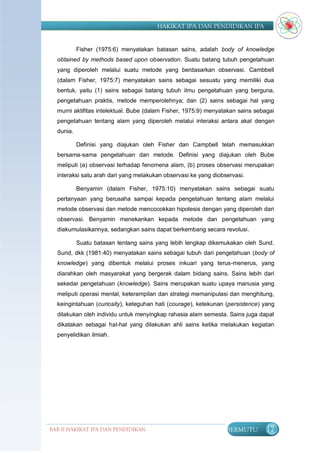 HAKIKAT IPA DAN PENDIDIKAN IPA


           Fisher (1975:6) menyatakan batasan sains, adalah body of knowledge
  obtained by methods based upon observation. Suatu batang tubuh pengetahuan
  yang diperoleh melalui suatu metode yang berdasarkan observasi. Cambbell
  (dalam Fisher, 1975:7) menyatakan sains sebagai sesuatu yang memiliki dua
  bentuk, yaitu (1) sains sebagai batang tubuh ilmu pengetahuan yang berguna,
  pengetahuan praktis, metode memperolehnya; dan (2) sains sebagai hal yang
  murni aktifitas intelektual. Bube (dalam Fisher, 1975:9) menyatakan sains sebagai
  pengetahuan tentang alam yang diperoleh melalui interaksi antara akal dengan
  dunia.

           Definisi yang diajukan oleh Fisher dan Campbell telah memasukkan
  bersama-sama pengetahuan dan metode. Definisi yang diajukan oleh Bube
  meliputi (a) observasi terhadap fenomena alam, (b) proses observasi merupakan
  interaksi satu arah dari yang melakukan observasi ke yang diobservasi.

           Benyamin (dalam Fisher, 1975:10) menyatakan sains sebagai suatu
  pertanyaan yang berusaha sampai kepada pengetahuan tentang alam melalui
  metode observasi dan metode mencocokkan hipotesis dengan yang diperoleh dari
  observasi. Benyamin menekankan kepada metode dan pengetahuan yang
  diakumulasikannya, sedangkan sains dapat berkembang secara revolusi.

           Suatu batasan tentang sains yang lebih lengkap dikemukakan oleh Sund.
  Sund, dkk (1981:40) menyatakan sains sebagai tubuh dari pengetahuan (body of
  knowledge) yang dibentuk melalui proses inkuari yang terus-menerus, yang
  diarahkan oleh masyarakat yang bergerak dalam bidang sains. Sains lebih dari
  sekedar pengetahuan (knowledge). Sains merupakan suatu upaya manusia yang
  meliputi operasi mental, keterampilan dan strategi memanipulasi dan menghitung,
  keingintahuan (curiosity), keteguhan hati (courage), ketekunan (persistence) yang
  dilakukan oleh individu untuk menyingkap rahasia alam semesta. Sains juga dapat
  dikatakan sebagai hal-hal yang dilakukan ahli sains ketika melakukan kegiatan
  penyelidikan ilmiah.




BAB II HAKIKAT IPA DAN PENDIDIKAN                                BERMUTU       17
                               IPA
 