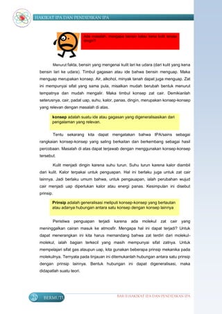HAKIKAT IPA DAN PENDIDIKAN IPA



                               Ada masalah, mengapa bensin kalau kena kulit terasa
                               dingin?




            Menurut fakta, bensin yang mengenai kulit lari ke udara (dari kulit yang kena
     bensin lari ke udara). Timbul gagasan atau ide bahwa bensin menguap. Maka
     menguap merupakan konsep. Air, alkohol, minyak tanah dapat juga menguap. Zat
     ini mempunyai sifat yang sama pula, misalkan mudah berubah bentuk menurut
     tempatnya dan mudah mengalir. Maka timbul konsep zat cair. Demikianlah
     seterusnya, cair, padat uap, suhu, kalor, panas, dingin, merupakan konsep-konsep
     yang relevan dengan masalah di atas.

            konsep adalah suatu ide atau gagasan yang digeneralisasikan dari
            pengalaman yang relevan.


            Tentu sekarang kita dapat mengatakan bahwa IPA/sains sebagai
     rangkaian konsep-konsep yang saling berkaitan dan berkembang sebagai hasil
     percobaan. Masalah di atas dapat terjawab dengan menggunakan konsep-konsep
     tersebut.

            Kulit menjadi dingin karena suhu turun. Suhu turun karena kalor diambil
     dari kulit. Kalor terpakai untuk penguapan. Hal ini berlaku juga untuk zat cair
     lainnya. Jadi berlaku umum bahwa, untuk pengauapan, ialah perubahan wujud
     cair menjadi uap diperlukan kalor atau energi panas. Kesimpulan ini disebut
     prinsip.

            Prinsip adalah generalisasi meliputi konsep-konsep yang bertautan
            atau adanya hubungan antara satu konsep dengan konsep lainnya


            Peristiwa   penguapan      terjadi   karena   ada   molekul   zat   cair   yang
     meninggalkan cairan masuk ke atmosfir. Mengapa hal ini dapat terjadi? Untuk
     dapat menerangkan ini kita harus memandang bahwa zat terdiri dari molekul-
     molekul, ialah bagian terkecil yang masih mempunyai sifat zatnya. Untuk
     mempelajari sifat gas ataupun uap, kita gunakan beberapa prinsip mekanika pada
     molekulnya. Ternyata pada tinjauan ini ditemukanlah hubungan antara satu prinsip
     dengan prinsip lainnya. Bentuk hubungan ini dapat digeneralisasi, maka
     didapatlah suatu teori.




20     BERMUTU                                    BAB II HAKIKAT IPA DAN PENDIDIKAN IPA
 