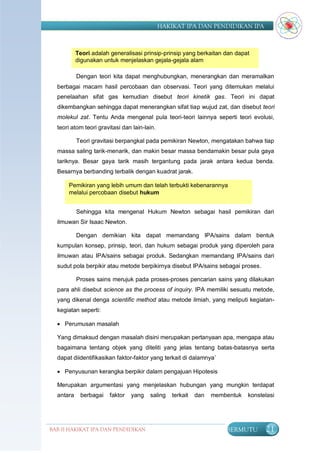 HAKIKAT IPA DAN PENDIDIKAN IPA



           Teori adalah generalisasi prinsip-prinsip yang berkaitan dan dapat
           digunakan untuk menjelaskan gejala-gejala alam

           Dengan teori kita dapat menghubungkan, menerangkan dan meramalkan
  berbagai macam hasil percobaan dan observasi. Teori yang ditemukan melalui
  penelaahan sifat gas kemudian disebut teori kinetik gas. Teori ini dapat
  dikembangkan sehingga dapat menerangkan sifat tiap wujud zat, dan disebut teori
  molekul zat. Tentu Anda mengenal pula teori-teori lainnya seperti teori evolusi,
  teori atom teori gravitasi dan lain-lain.

           Teori gravitasi berpangkal pada pemikiran Newton, mengatakan bahwa tiap
  massa saling tarik-menarik, dan makin besar massa bendamakin besar pula gaya
  tariknya. Besar gaya tarik masih tergantung pada jarak antara kedua benda.
  Besarnya berbanding terbalik dengan kuadrat jarak.

      Pemikiran yang lebih umum dan telah terbukti kebenarannya
      melalui percobaan disebut hukum


           Sehingga kita mengenal Hukum Newton sebagai hasil pemikiran dari
  ilmuwan Sir Isaac Newton.

           Dengan demikian kita dapat memandang IPA/sains dalam bentuk
  kumpulan konsep, prinsip, teori, dan hukum sebagai produk yang diperoleh para
  ilmuwan atau IPA/sains sebagai produk. Sedangkan memandang IPA/sains dari
  sudut pola berpikir atau metode berpikirnya disebut IPA/sains sebagai proses.

           Proses sains merujuk pada proses-proses pencarian sains yang dilakukan
  para ahli disebut science as the process of inquiry. IPA memiliki sesuatu metode,
  yang dikenal denga scientific method atau metode ilmiah, yang meliputi kegiatan-
  kegiatan seperti:

   Perumusan masalah

  Yang dimaksud dengan masalah disini merupakan pertanyaan apa, mengapa atau
  bagaimana tentang objek yang diteliti yang jelas tentang batas-batasnya serta
  dapat diidentifikasikan faktor-faktor yang terkait di dalamnya‟

   Penyusunan kerangka berpikir dalam pengajuan Hipotesis

  Merupakan argumentasi yang menjelaskan hubungan yang mungkin terdapat
  antara    berbagai    faktor   yang   saling    terkait   dan   membentuk   konstelasi




BAB II HAKIKAT IPA DAN PENDIDIKAN                                     BERMUTU       21
                               IPA
 