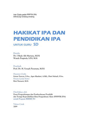 Hak Cipta pada PPPTK IPA
Dilindungi Undang-Undang




HAKIKAT IPA DAN
PENDIDIKAN IPA
UNTUK GURU              SD

Penulis
Dr. I Made Alit Mariana, M.Pd
Wandy Praginda, S.Pd, M.Si


Penelaah
Prof. Dr. H. Yoseph Paramata, M.Pd

Desainer Grafis
Irman Yusron, S.Sos., Agus Maulani, A.Md., Dani Suhadi, S.Sos.
Penata Letak/Setter
Rini Nuraeni, M.Si




Diterbitkan oleh
Pusat Pengembangan dan Pemberdayaan Pendidik
dan Tenaga Kependidikan Ilmu Pengetahuan Alam (PPPPTK IPA)
untuk Program BERMUTU

Tahun Cetak
2009
 