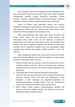 HAKIKAT IPA DAN PENDIDIKAN IPA


         Untuk melakukan metode ilmiah diperlukan sejumlah keterampilan sains
  yang sering disebut science processes skills. Proses sains meliputi mengamati,
  mengklasifikasi,     menginfer      (menarik      kesimpulan),    memprediksi,    mencari
  hubungan, mengukur, mengkomunikasikan, merumuskan hipotesis, melakukan
  eksperimen, mengontrol variabel, menginterpretasikan data, menyimpulkan.

         Karena itu IPA/Sains dapat didefinisikan sebagai suatu kumpulan
  pengetahuan yang tersusun secara sitematik, dirumuskan secara umum, ditandai
  oleh penggunaan metode ilmiah dan munculnya sikap ilmiah. Definisi ini lebih
  memandang IPA/sains sebagai produk dan sebagai proses.

         Dalam perkembangannya sains dapat terjadi secara akumulatif, yaitu
  konsep,   prinsip,    hukum,     dan     teori    sebelumnya     menjadi   landasan   bagi
  terbentuknya konsep, prinsip, hukum, dan teori berikutnya. Di samping itu
  pengembangan sains dapat juga terjadi secara revolusi, yaitu paradigma yang
  terdahulu tidak dapat memberikan penjelasan yang memadai sehingga terjadi
  akumulasi anomali. Selanjutnya paradigma yang lama ditumbangkan dengan
  paradigma yang berikutnya dan terjadilah scientific revolusions               (Sund, dkk.
  1981:312).

         Selain menggunakan metode ilmiah, para ilmuwan IPA perlu pula memiliki
  sikap ilmiah (scientific attittudes), agar hasil yang dicapainya itu sesuai dengan
  harapannya. Sikap-sikap tersebut antara lain:

  1.   Obyektif terhadap fakta atau kenyataan, artinya bila sebuah benda menurut
       kenyataan berbentuk bulat telur, maka dia secara jujur akan melaporkan
       bahwa bentuk benda itu bulat telur. Dia berusaha untuk tidak dipengaruhi oleh
       perasaannya.
  2.   Tidak tergesa-gesa di dalam mengambil kesimpulan atau keputusan.
       Bila belum cukup data yang dikumpulkan untuk menunjang kesimpulan atau
       keputusan.      Seorang     ilmuwan    IPA     tidak akan     tergesa-gesa   menarik
       kesimpulan.     Ia   akan    mengulangi       lagi   pengamatan-pengamatan       dan
       percobaan-percobaannya, sehingga datanya cukup dan kesimpulannya
       mantap, karena didukung oleh data-data yang cukup dan akurat.
  3.   Berhati   terbuka,   artinya      bersedia    mempertimbangkan        pendapat   atau
       penemuan orang lain, sekalipun pendapat atau penemuan orang lain itu
       bertentangan dengan pendapatnya sendiri.




BAB II HAKIKAT IPA DAN PENDIDIKAN                                        BERMUTU         23
                               IPA
 