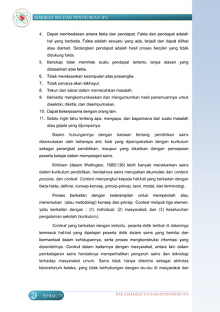HAKIKAT IPA DAN PENDIDIKAN IPA


     4.    Dapat membedakan antara fakta dan pendapat. Fakta dan pendapat adalah
           hal yang berbeda. Fakta adalah sesuatu yang ada, terjadi dan dapat dilihat
           atau diamati. Sedangkan pendapat adalah hasil proses berpikir yang tidak
           didukung fakta.
     5.    Bersikap tidak memihak suatu pendapat tertentu tanpa alasan yang
           didasarkan atas fakta.
     6.    Tidak mendasarkan kesimpulan atas prasangka.
     7.    Tidak percaya akan takhayul.
     8.    Tekun dan sabar dalam memecahkan masalah.
     9.    Bersedia mengkomunikasikan dan mengumumkan hasil penemuannya untuk
           diselidiki, dikritik, dan disempurnakan.
     10. Dapat bekerjasama dengan orang lain.
     11. Selalu ingin tahu tentang apa, mengapa, dan bagaimana dari suatu masalah
           atau gejala yang dijumpainya.

              Dalam    hubungannya       dengan       batasan   tentang   pendidikan   sains
     dikemukakan oleh beberapa ahli, baik yang diperoyeksikan dengan kurikulum
     sebagai perangkat pendidikan, maupun yang dikaitkan dengan pencapaian
     peserta belajar dalam mempelajari sains.

              Kirkham (dalam Wellington, 1989:136) lebih banyak menekankan sains
     dalam kurikulum pendidikan; hendaknya sains merupakan akumulasi dari content,
     process, dan context. Content menyangkut kepada hal-hal yang berkaitan dengan
     fakta-fakta, definisi, konsep-konsep, prinsip-prinsip, teori, model, dan terminologi.

              Proses    berkaitan    dengan    keterampilan      untuk    memperoleh   atau
     menemukan (atau metodologi) konsep dan prinsip. Context meliputi tiga elemen,
     yaitu berkaitan dengan : (1) individual; (2) masyarakat; dan (3) keseluruhan
     pengalaman sekolah (kurikulum).

              Context yang berkaitan dengan individu, peserta didik terlibat di dalamnya
     termasuk hal-hal yang dipelajari peserta didik dalam sains yang bernilai dan
     bermanfaat dalam kehidupannya, serta proses mengkonstruksi informasi yang
     diperolehnya. Context dalam kaitannya dengan masyarakat, antara lain dalam
     pembelajaran sains hendaknya memperhatikan pengaruh sains dan teknologi
     terhadap masyarakat umum. Sains tidak hanya diterima sebagai aktivitas
     laboratorium belaka, yang tidak berhubungan dengan isu-isu di masyarakat dan




24        BERMUTU                                     BAB II HAKIKAT IPA DAN PENDIDIKAN IPA
 