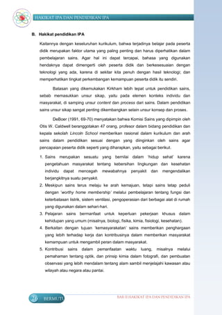 HAKIKAT IPA DAN PENDIDIKAN IPA


B. Hakikat pendidikan IPA

     Kaitannya dengan keseluruhan kurikulum, bahwa terjadinya belajar pada peserta
     didik merupakan faktor utama yang paling penting dan harus diperhatikan dalam
     pembelajaran sains. Agar hal ini dapat tercapai, bahasa yang digunakan
     hendaknya dapat dimengerti oleh peserta didik dan berkesesuaian dengan
     teknologi yang ada, karena di sekitar kita penuh dengan hasil teknologi; dan
     memperhatikan tingkat perkembangan kemampuan peserta didik itu sendiri.

            Batasan yang dikemukakan Kirkham lebih tepat untuk pendidikan sains,
     sebab memasukkan unsur sikap, yaitu pada elemen konteks individu dan
     masyarakat, di samping unsur content dan process dari sains. Dalam pendidikan
     sains unsur sikap sangat penting dikembangkan selain unsur konsep dan proses.

            DeBoer (1991, 69-70) menyatakan bahwa Komisi Sains yang dipimpin oleh
     Otis W. Caldwell beranggotakan 47 orang, profesor dalam bidang pendidikan dan
     kepala sekolah Lincoln School memberikan rasional dalam kurikulum dan arah
     sains dalam pendidikan sesuai dengan yang diinginkan oleh sains agar
     pencapaian peserta didik seperti yang diharapkan, yaitu sebagai berikut.

     1. Sains merupakan sesuatu yang bernilai dalam „hidup sehat‟ karena
       pengetahuan masyarakat tentang kebersihan lingkungan dan kesehatan
       individu      dapat     mencegah   mewabahnya    penyakit   dan   mengendalikan
       berjangkitnya suatu penyakit.
     2. Meskipun sains terus melaju ke arah kemajuan, tetapi sains tetap peduli
       dengan „worthy home membership’ melalui pembelajaran tentang fungsi dan
       keterbatasan listrik, sistem ventilasi, pengoperasian dari berbagai alat di rumah
       yang digunakan dalam sehari-hari.
     3. Pelajaran sains bermanfaat untuk keperluan pekerjaan khusus dalam
       kehidupan yang umum (misalnya, biologi, fisika, kimia, fisiologi, kesehatan).
     4. Berkaitan dengan tujuan „kemasyarakatan‟ sains memberikan penghargaan
       yang lebih terhadap kerja dan kontribusinya dalam memberikan masyarakat
       kemampuan untuk mengambil peran dalam masyarakat.
     5. Kontribusi     sains    dalam   pemanfaatan   waktu   luang,   misalnya   melalui
       pemahaman tentang optik, dan prinsip kimia dalam fotografi, dan pembuatan
       observasi yang lebih mendalam tentang alam sambil menjelajahi kawasan atau
       wilayah atau negara atau pantai.




26     BERMUTU                                   BAB II HAKIKAT IPA DAN PENDIDIKAN IPA
 