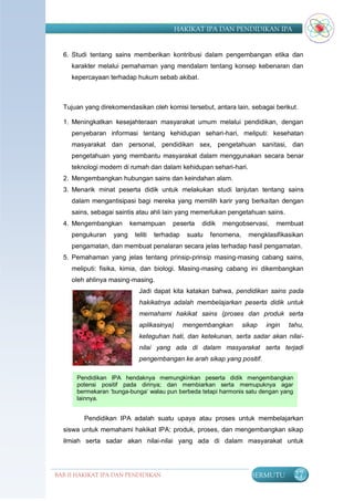 HAKIKAT IPA DAN PENDIDIKAN IPA


  6. Studi tentang sains memberikan kontribusi dalam pengembangan etika dan
     karakter melalui pemahaman yang mendalam tentang konsep kebenaran dan
     kepercayaan terhadap hukum sebab akibat.



  Tujuan yang direkomendasikan oleh komisi tersebut, antara lain, sebagai berikut.

  1. Meningkatkan kesejahteraan masyarakat umum melalui pendidikan, dengan
     penyebaran informasi tentang kehidupan sehari-hari, meliputi: kesehatan
     masyarakat dan personal, pendidikan sex, pengetahuan sanitasi, dan
     pengetahuan yang membantu masyarakat dalam menggunakan secara benar
     teknologi modern di rumah dan dalam kehidupan sehari-hari.
  2. Mengembangkan hubungan sains dan keindahan alam.
  3. Menarik minat peserta didik untuk melakukan studi lanjutan tentang sains
     dalam mengantisipasi bagi mereka yang memilih karir yang berkaitan dengan
     sains, sebagai saintis atau ahli lain yang memerlukan pengetahuan sains.
  4. Mengembangkan        kemampuan      peserta    didik   mengobservasi,     membuat
     pengukuran    yang    teliti   terhadap    suatu   fenomena,     mengklasifikasikan
     pengamatan, dan membuat penalaran secara jelas terhadap hasil pengamatan.
  5. Pemahaman yang jelas tentang prinsip-prinsip masing-masing cabang sains,
     meliputi: fisika, kimia, dan biologi. Masing-masing cabang ini dikembangkan
     oleh ahlinya masing-masing.
                             Jadi dapat kita katakan bahwa, pendidikan sains pada
                             hakikatnya adalah membelajarkan peserta didik untuk
                             memahami hakikat sains (proses dan produk serta
                             aplikasinya)      mengembangkan        sikap   ingin   tahu,
                             keteguhan hati, dan ketekunan, serta sadar akan nilai-
                             nilai yang ada di dalam masyarakat serta terjadi
                             pengembangan ke arah sikap yang positif.

       Pendidikan IPA hendaknya memungkinkan peserta didik mengembangkan
       potensi positif pada dirinya; dan membiarkan serta memupuknya agar
       bermekaran „bunga-bunga„ walau pun berbeda tetapi harmonis satu dengan yang
       lainnya.


         Pendidikan IPA adalah suatu upaya atau proses untuk membelajarkan
  siswa untuk memahami hakikat IPA: produk, proses, dan mengembangkan sikap
  ilmiah serta sadar akan nilai-nilai yang ada di dalam masyarakat untuk




BAB II HAKIKAT IPA DAN PENDIDIKAN                                     BERMUTU        27
                               IPA
 