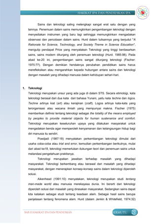 HAKIKAT IPA DAN PENDIDIKAN IPA


               Sains dan teknologi saling melengkapi sangat erat satu dengan yang
     lainnya. Penemuan dalam sains memungkinkan pengembangan teknologi dengan
     menyediakan instrumen yang baru lagi sehingga memungkinkan mengadakan
     observasi dan percobaan dalam sains. Hurd dalam tulisannya yang berjudul "A
     Rationale for Science, Technology, and Society Theme in Science Education",
     mengutip pendapat Price yang menyatakan Teknologi yang tinggi berdasarkan
     sains, sains modern ditunjang oleh penemuan teknologi (Hurd. 1985:98). Pada
     abad ke-20 ini, pengembangan sains sangat ditunjang teknologi (Fischer:
     1975:77). Dengan demikian hendaknya perubahan pendidikan sains harus
     merefleksikan atau mengarahkan kepada hubungan antara sains dan teknologi
     dengan masalah yang dihadapi manusia dalam kehidupan sehari-hari.



1.   Teknologi
     Teknologi merupakan unsur yang ada juga di dalam STS. Secara etimologi, kata
     teknologi berasal dari dua kata dari bahasa Yunani, yaitu kata techne dan logos.
     Techne artinya kiat (art) atau kerajinan (craft). Logos artinya kata-kata yang
     terorganisasi atau wacana ilmiah yang mempunyai makna. Fischer (1975)
     memberikan definisi tentang teknologi sebagai the totality of the means employed
     by peoples to provide material objects for human sustenance and comfort.
     Teknologi merupakan keseluruhan upaya yang dilakukan masyarakat untuk
     mengadakan benda agar memperoleh kenyamanan dan kelangsungan hidup bagi
     diri manusia itu sendiri.
               Poedjadi (1987:18) menyatakan perkembangan teknologi dimulai dari
     usaha coba-coba atau trial and error, kemudian perkembangan berikutnya, mulai
     dari abad ke18, teknologi memerlukan dukungan teori dan penemuan sains untuk
     melandasi pengetahuan praktisnya.
               Teknologi   merupakan   jawaban   terhadap   masalah    yang   dihadapi
     masyarakat. Teknologi berkembang atau berawal dari masalah yang dihadapi
     masyarakat, dengan menerapkan konsep-konsep sains dalam teknologi diperoleh
     solusi.
               Aikenhead (1991:10) menyatakan, teknologi merupakan studi tentang
     man-made world atau manusia merekayasa dunia. Ini berarti dari teknologi
     diperoleh solusi dari masalah yang dirasakan masyarakat. Sedangkan sains dapat
     kita katakan sebagai studi tentang keadaan alam. Sebagai hasil sains berupa
     penjelasan tentang fenomena alam. Hurd (dalam Jenkin & Whitefield, 1974:32)



 BAB II HAKIKAT IPA DAN PENDIDIKAN                                    BERMUTU     29
                                IPA
 