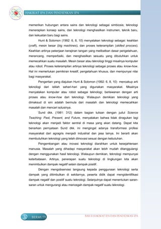 HAKIKAT IPA DAN PENDIDIKAN IPA


     memerikan hubungan antara sains dan teknologi sebagai simbiosis; teknologi
     menerapkan konsep sains, dan teknologi menghasilkan instrumen, teknik baru,
     dan kekuatan baru bagi sains.
            Hunt & Solomon (1992: 6, 8, 10) menyatakan teknologi sebagai: keahlian
     (craft), mesin besar (big machines), dan proses keterampilan (skilled procces).
     Keahlian artinya pekerjaan kerajinan tangan yang melibatkan dasar pengetahuan,
     merancang, memperbaiki, dan menghasilkan sesuatu yang dibutuhkan untuk
     memecahkan suatu masalah. Mesin besar atau teknologi tinggi misalnya komputer
     atau robot. Proses keterampilan artinya teknologi sebagai proses atau know-how.
     Hal ini memerlukan pemikiran kreatif, pengetahuan khusus, dan mempunyai nilai
     bagi masyarakat.
            Pengertian yang diajukan Hunt & Solomon (1992: 6, 8, 10) mencakup arti
     teknologi   dari   istilah   sehari-hari   yang   digunakan   masyarakat.   Misalnya
     menyatakan komputer atau robot sebagai teknologi; berlawanan dengan arti
     proses atau know-how dari teknologi. Walaupun demikian teknologi yang
     dimaksud di sini adalah bermula dari masalah dan teknologi memecahkan
     masalah dan mencari solusinya.
            Sund dkk. (1981: 312) dalam bagian tulisan dengan judul Science
     Teaching: Past, Present, and Future, menyatakan bahwa tidak diragukan lagi
     teknologi akan menjadi faktor sentral di masa yang akan datang. Dapat kita
     benarkan pernyataan Sund dkk. ini mengingat adanya transformasi profesi
     masyarakat dari agragris menjadi industrial dan jasa lainya. Ini berarti akan
     membutuhkan teknologi yang telah diinovasi sesuai dengan kebutuhan.
            Pengembangan atau inovasi teknologi diarahkan untuk kesejahteraan
     manusia. Masalah yang dihadapi masyarakat akan lebih mudah ditanggulangi
     dengan menggunakan hasil teknologi. Walaupun demikian, teknologi mempunyai
     keterbatasan. Artinya, penerapan suatu teknologi di lingkungan kita akan
     menimbulkan dampak negatif selain dampak positif.
            Dengan mengobservasi langsung kepada penggunaan teknologi serta
     dampak yang ditimbulkan di sekitarnya, peserta didik dapat mengidentifikasi
     dampak negatif dan positif suatu teknologi. Selanjutnya dapat menentukan saran-
     saran untuk mengurangi atau mencegah dampak negatif suatu teknologi.




30     BERMUTU                                    BAB II HAKIKAT IPA DAN PENDIDIKAN IPA
 