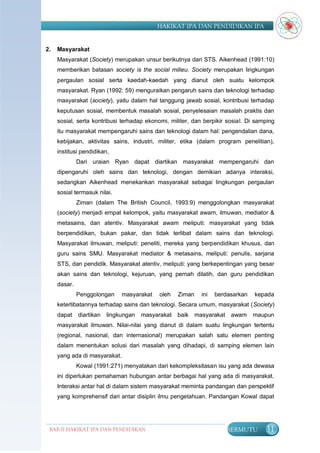 HAKIKAT IPA DAN PENDIDIKAN IPA


2.   Masyarakat
     Masyarakat (Society) merupakan unsur berikutnya dari STS. Aikenhead (1991:10)
     memberikan batasan society is the social milieu. Society merupakan lingkungan
     pergaulan sosial serta kaedah-kaedah yang dianut oleh suatu kelompok
     masyarakat. Ryan (1992: 59) menguraikan pengaruh sains dan teknologi terhadap
     masyarakat (society), yaitu dalam hal tanggung jawab sosial, kontribusi terhadap
     keputusan sosial, membentuk masalah sosial, penyelesaian masalah praktis dan
     sosial, serta kontribusi terhadap ekonomi, militer, dan berpikir sosial. Di samping
     itu masyarakat mempengaruhi sains dan teknologi dalam hal: pengendalian dana,
     kebijakan, aktivitas sains, industri, militer, etika (dalam program penelitian),
     institusi pendidikan,
              Dari uraian Ryan dapat diartikan masyarakat mempengaruhi dan
     dipengaruhi oleh sains dan teknologi, dengan demikian adanya interaksi,
     sedangkan Aikenhead menekankan masyarakat sebagai lingkungan pergaulan
     sosial termasuk nilai.
              Ziman (dalam The British Council, 1993:9) menggolongkan masyarakat
     (society) menjadi empat kelompok, yaitu masyarakat awam, ilmuwan, mediator &
     metasains, dan atentiv. Masyarakat awam meliputi: masyarakat yang tidak
     berpendidikan, bukan pakar, dan tidak terlibat dalam sains dan teknologi.
     Masyarakat ilmuwan, meliputi: peneliti, mereka yang berpendidikan khusus, dan
     guru sains SMU. Masyarakat mediator & metasains, meliputi: penulis, sarjana
     STS, dan pendidik. Masyarakat atentiv, meliputi: yang berkepentingan yang besar
     akan sains dan teknologi, kejuruan, yang pernah dilatih, dan guru pendidikan
     dasar.
              Penggolongan     masyarakat    oleh   Ziman   ini   berdasarkan   kepada
     keterlibatannya terhadap sains dan teknologi. Secara umum, masyarakat (Society)
     dapat    diartikan   lingkungan   masyarakat   baik masyarakat    awam     maupun
     masyarakat ilmuwan. Nilai-nilai yang dianut di dalam suatu lingkungan tertentu
     (regional, nasional, dan internasional) merupakan salah satu elemen penting
     dalam menentukan solusi dari masalah yang dihadapi, di samping elemen lain
     yang ada di masyarakat.
              Kowal (1991:271) menyatakan dari kekompleksitasan isu yang ada dewasa
     ini diperlukan pemahaman hubungan antar berbagai hal yang ada di masyarakat.
     Interaksi antar hal di dalam sistem masyarakat meminta pandangan dan perspektif
     yang komprehensif dari antar disiplin ilmu pengetahuan. Pandangan Kowal dapat




 BAB II HAKIKAT IPA DAN PENDIDIKAN                                    BERMUTU       31
                                IPA
 