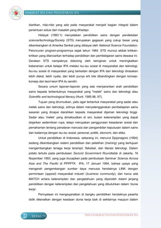 HAKIKAT IPA DAN PENDIDIKAN IPA


     diartikan, nilai-nilai yang ada pada masyarakat menjadi bagian integral dalam
     penentuan solusi dari masalah yang dihadapi.
               Hidayat (1983:1) menyatakan pendidikan sains dengan pendekatan
     science/technology/Society (STS) merupakan gagasan yang cukup besar yang
     dikembangkan di Amerika Serikat yang dibiayai oleh National Science Foundation.
     Peluncuran program-programnya sejak tahun 1984. STS muncul akibat kritikan-
     kritikan yang dilancarkan terhadap pendidikan dan pembelajaran sains dewasa ini.
     Gerakan STS nampaknya didorong               oleh   keinginan   untuk meningkatkan
     keberanian untuk belajar IPA melalui isu-isu sosial di masyarakat dan teknologi.
     Isu-isu sosial di masyarakat yang berkaitan dengan IPA dan teknologi dirasakan
     lebih dekat, lebih nyata, dan lebih punya arti bila dibandingkan dengan konsep-
     konsep dan teori-teori IPA itu sendiri.
               Secara umum laporan-laporan yang ada menyarankan arah pendidikan
     sains kepada terbentuknya masyarakat yang "melek" sains dan teknologi atau
     Scientific and technological literacy (Hurd. 1985:96, 97).
               Tujuan yang dirumuskan, yaitu agar terbentuk masyarakat yang sadar atau
     melek sains dan teknologi, artinya dalam menyelenggarakan pembelajaran sains
     sasaran yang dicapai diarahkan kepada masyarakat dijaman teknologi tinggi.
     Sadar atau 'melek' yang dimaksudkan di sini, bukan keterampilan yang dapat
     diajarkan sedemikian rupa, tetapi merupakan penggunaan kesadaran sosial dan
     pemahaman tentang penalaran manusia dan pengambilan keputusan dalam sains
     dan kaitannya dengan isu-isu sosial, personal, politik, ekonomi, dan etika.
               Untuk pendidikan di Indonesia, sekarang ini, menurut Djojonegoro (1994)
     sedang dikembangkan sistem pendidikan dan pelatihan (training) yang bertujuan
     mengembangkan tenaga kerja terampil, fleksibel, dan literasi teknologi. Dalam
     pidato tertulis pada pembukaan Second Government Roundtable di Jakarta, 16
     Nopember 1993, yang juga diucapkan pada pembukaan Seminar Science Across
     Asia and The Pacific di PPPPTK            IPA, 17 Januari 1994, bahwa upaya yang
     mengarah pengembangan sumber daya manusia hendaknya LINK dengan
     permintaan (appeal) masyarakat industri (business community); dan harus ada
     MATCH antara keterampilan dan pengetahuan yang diperoleh dalam jenjang
     pendidikan dengan keterampilan dan pengetahuan yang dibutuhkan dalam 'dunia
     kerja'.
               Pernyataan ini mengisyaratkan di bangku pendidikan hendaknya peserta
     didik dikenalkan dengan keadaan dunia kerja baik di sekitarnya maupun dalam




32     BERMUTU                                    BAB II HAKIKAT IPA DAN PENDIDIKAN IPA
 