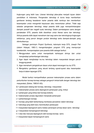 HAKIKAT IPA DAN PENDIDIKAN IPA


  lingkungan yang lebih luas. Literasi teknologi jelas-jelas menjadi tujuan dalam
  pendidikan di Indonesia. Pengenalan teknologi di dunia kerja memberikan
  gambaran tentang kesadaran karier peserta didik nantinya dan memberikan
  kesempatan untuk mengambil keputusan atau menentukan pilihan. Tidak saja
  sekedar pengenalan teknologi, tetapi peserta didik juga mempertimbangkan
  dampak posisitif dan negatif suatu teknologi. Dalam pembelajaran sains dengan
  pendekatan STS, peserta didik diarahkan untuk literasi sains dan teknologi.
  Artinya peserta didik dapat memahami dari segi sains dan teknologinya lingkungan
  sekitarnya, yang penuh dengan produk teknologi serta dampak-dampak yang
  ditimbulkannya.
         Sebagai pemimpin Project Synthesis, kelompok kerja STS, Joseph Piel
  (dalam Hidayat, 1983:1) mengembangkan program STS yang mempunyai
  karakteristik, mempersiapkan para peserta didik sebagai berikut.
  1. Menggunakan sains untuk memperbaiki kehidupan dirinya dan untuk
     menghadapi perkembangan teknologi.
  2. Agar dapat menghadapi isu-isu teknologi dalam masyarakat dengan penuh
     tanggung-jawab.
  3. Agar memahami pengetahuan dasar untuk dapat menangani isu-isu STS.
  4. Mengetahui gambaran yang akurat tentang syarat-syarat atau kesempatan
     kerja di dalam lapangan STS.


         Model berikut memperlihatkan peranan keterampilan proses sains dalam
  pertumbuhan konsep-konsep sebagai pengaruh timbal-balik dengan teknologi dan
  masyarakat, (Dahar, 1985:61-65):
 Q = pertanyaan datang dari konsep, teknologi, masyarakat
 x = keterampilan proses sains dipengaruhi pertanyaan yang. timbul
 a = pertanyaan yang timbul dari konsep tertentu
 b = keterampilan proses digunakan menjawab pertanyaan
 c = perkembangan konsep
 d = konsep yang telah berkembang membawa perubahan dalam teknologi
 e = teknologi yang lebih baru menimbulkan pertanyaan
 f = masyarakat dipengaruhi sains melalui penerapan prinsip dasar sains teknologi
 g = masyarakat mempengaruhi teknologi
 h = nilai-nilai manusia dipengaruhi oleh konsep-konsep sains
 i = masyarakat dapat mempengaruhi sains




BAB II HAKIKAT IPA DAN PENDIDIKAN                                    BERMUTU   33
                               IPA
 