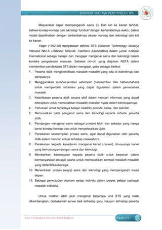 HAKIKAT IPA DAN PENDIDIKAN IPA


          Masyarakat dapat mempengaruhi sains (i). Dari kiri ke kanan terlihat,
  bahwa konsep-konsep dan teknologi 'tumbuh' dengan bertambahnya waktu, dalam
  model diperlihatkan dengan bertambahnya ukuran konsep dan teknologi dari kiri
  ke kanan.
          Yager (1992:20) menyatakan definisi STS (Science Technology Society)
  menurut NSTA (National Science Teachers Association) dalam jurnal Science
  International sebagai belajar dan mengajar mengenai sains dan teknologi dalam
  konteks pengalaman manusia. Sebelas ciri-ciri yang diajukan NSTA dalam
  memberikan pendekatan STS dalam mengajar, yaitu sebagai berikut:
  1.   Peserta didik mengidentifikasi masalah-masalah yang ada di daerahnya dan
       dampaknya.
  2.   Menggunakan sumber-sumber setempat (narasumber dan bahan-bahan)
       untuk memperoleh informasi yang dapat digunakan dalam pemecahan
       masalah.
  3.   Keterlibatan peserta didik secara aktif dalam mencari informasi yang dapat
       diterapkan untuk memecahkan masalah-masalah nyata dalam kehidupannya.
  4.   Perluasan untuk terjadinya belajar melebihi periode, kelas, dan sekolah.
  5.   Memusatkan pada pengaruh sains dan teknologi kepada individu peserta
       didik.
  6.   Pandangan mengenai sains sebagai content lebih dari sekedar yang hanya
       berisi konsep-konsep dan untuk menyelesaikan ujian.
  7.   Penekanan keterampilan proses sains, agar dapat digunakan oleh peserta
       didik dalam mencari solusi terhadap masalahnya.
  8.   Penekanan kepada kesadaran mengenai karier (career), khususnya karier
       yang berhubungan dengan sains dan teknologi.
  9.   Memberikan kesempatan kepada peserta didik untuk berperan dalam
       bermasyarakat sebagai usaha untuk memecahkan kembali masalah-masalah
       yang diidentifikasikannya.
  10. Menentukan proses (ways) sains dan teknologi yang mempengaruhi masa
       depan.
  11. Sebagai perwujudan otonomi setiap individu dalam proses belajar (sebagai
       masalah individu).


          Untuk melihat lebih jauh mengenai beberapa unit STS yang telah
  dikembangkan, diadakanlah survei baik terhadap guru maupun terhadap peserta




BAB II HAKIKAT IPA DAN PENDIDIKAN                                  BERMUTU        35
                               IPA
 