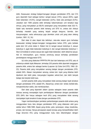 HAKIKAT IPA DAN PENDIDIKAN IPA


     didik. Kesesuaian strategi belajar/mengajar dengan pendekatan STS, dari 315
     guru diperoleh hasil sebagai berikut: sangat sesuai (15%), sesuai (63%), agak
     tidak keberatan (15,5%), sangat keberatan (2,0%), tidak ada pendapat (4,0%).
     Jawaban dari 1949 peserta didik terhadap kebermaknaan unit tersebut bagi
     dirinya, yang menyatakan ya 68,0% sedangkan yang menyatakan tidak 32,0 %.
     Salah satu kementar peserta didik tentang unit STS ini, antara lain diskusi
     terhadap    masalah    yang    sedang   terjadi   sangat   berguna,   bernilai,   dan
     menyenangkan, serta seharusnya juga demikian untuk unit yang akan datang
     (Lenton, 1991: 12, 16).
            Dari data di atas dapat kita tafsirkan, rata-rata respon guru terhadap
     kesesuaian strategi belajar-mengajar menggunakan bahan STS, yaitu terletak
     pada skor 2,8 untuk skala 4. Dalam hal ini sangat sesuai bobotnya 4, sesuai
     bobotnya 3, agak tidak keberatan bobotnya 2, dan sangat keberatan bobotnya 1.
     Skor 2,8 terletak di antara sesuai dan agak tidak keberatan, lebih dekat ke sesuai.
     Hal ini menunjukkan, guru merasa cendrung sesuai terhadap pendekatan
     pembelajaran menggunakan STS.
            Uji coba yang dilakukan PPPPTK IPA dari dari beberapa unit STS, satu di
     antaranya adalah topik Makanan, terhadap 233 peserta didik diperoleh tanggapan
     peserta didik, antara lain sebagai berikut (Laporan Uji Coba Unit STS, 1992: 22-
     23). Peserta didik yang menyatakan senang belajar dengan pendekatan STS,
     adalah 94%. Alasan menyatakan senang, antara lain: topik yang dibahas lebih
     dipahami dan lebih jelas; menyangkut kegiatan sehari-hari; dan lebih banyak
     belajar dan berpikir lebih luas.
            Jumlah peserta didik yang menyatakan tidak senang belajar topik tersebut
     dengan pendekatan STS, adalah 6%. Alasannya, antara lain: terlalu bertele-tele,
     menghamburkan waktu, dan membosankan.
            Dari data yang diperoleh dalam ujicoba sebagian besar peserta didik
     merasa senang mempelajari topik pembelajaran Makanan dengan pendekatan
     STS (94% dan hanya sebagian kecil (6%) yang menyatakan tidak senang
     mempelajari topik tersebut di atas dengan pendekatan STS.
            Yager membandingkan penilaian perkembangan peserta didik antara yang
     menggunakan buku teks dengan pendekatan STS, yang dilakukan oleh guru
     sekitar tahun 1988-1989. Aspek yang dinilai, yaitu: penerapan, sikap, kreativitas,
     proses, dan konsep. Hanya pencapaian aspek konsep yang memperlihatkan lebih
     tinggi (kira-kira 6%) yang menggunakan buku teks dibandingkan dengan




36     BERMUTU                                  BAB II HAKIKAT IPA DAN PENDIDIKAN IPA
 