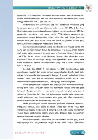 HAKIKAT IPA DAN PENDIDIKAN IPA


  pendekatan STS. Sedangkan pencapaian aspek penerapan, sikap, kreatifitas, dan
  proses dengan pendekatan STS jauh melebihi daripada pendekatan yang hanya
  menggunakan buku teks (Yager, 1992:20).
         Perbandingan efek pendekaan STS dan pendekatan tradisional yang
  terjadi pada peserta didik juga dilakukan pada peserta didik SMU di Bandung.
  Disimpulkan, adanya perbedaan efek pembelajaran dengan pendekatan STS dan
  pendekatan    tradisional,   yaitu   pada   model   STS   adanya   pengembangan
  penguasaan konsep, keterampilan proses sains, dan efek iringan (nurturant
  effects); sedangkan pada model tradisional hanya penguasaan konsep yang
  tampak muncul dikembangkan (Alit Mariana, 1994: 99).
         Kita menyadari, bahwa tidak semua peserta didik akan menjadi saintis (ahli
  sains) dan menjadi insinyur. Untuk itu, pendekatan STS mengarahkan peserta
  didik untuk lebih memahami teknologi atau 'technological literacy' (Kranzberg,
  1991:239). Secara umum dapat dikatakan, peserta didik diharapkan dapat
  memahami 'dunia' di sekitarnya. Artinya, dalam pendidikan sains peserta didik
  harus dihadapkan kepada masalah-masalah yang ada di dalam masyarakat
  tempat hidupnya.
         Poedjadi dkk. (1994: 9) menyatakan: "... STS menitikberatkan pada
  penyelesaian masalah dan proses berpikir yang melibatkan transfer jarak jauh,
  artinya menerapkan konsep-konsep yang diperoleh di sekolah pada situasi di luar
  sekolah, yakni yang ada di masyarakat. Strateginya adalah dengan cara
  memunculkan isu sosial atau masalah, ... selanjutnya berbagai kegiatan ....".
         Dalam pendekatan STS peserta didik dilibatkan untuk menerapkan konsep-
  konsep sains pada kehidupan sehari-hari. Penerapan konsep sains ada pada
  teknologi. Dengan demikian peserta didik mengenali teknologi yang ada di
  sekitarnya. Kemudian dari observasi kelingkungan peserta didik menemukan
  sendiri kesimpulan atau konsep-konsep sains yang ada. Guru membimbing
  peserta didik memperoleh konsep-konsep yang dituju.
         Model pembelajaran secara tradisional (ceramah, mencatat, membaca,
  mengulang kembali, dan selalu di dalam kelas) atau model yang tidak
  mengarahkan kepada melek sains, di samping peserta didik kurang memperoleh
  variasi dalam pembelajaran, secara umum telah diketahui tidak mengarahkan
  peserta didik melek sains dan teknologi.
         Kemampuan peserta didik melihat dan merumuskan masalah yang ada di
  lingkungannya dan mengaitkannya dengan konsep sains sangat diperhatikan




BAB II HAKIKAT IPA DAN PENDIDIKAN                                 BERMUTU         37
                               IPA
 