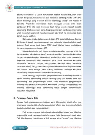 HAKIKAT IPA DAN PENDIDIKAN IPA


     dalam pendekatan STS. Dalam merumuskan masalah-masalah tadi, akan selalu
     didasari dengan asumsi-asumsi dan bias (kesalahan pandang). Carter (1991:275)
     dalam tulisannya yang berjudul Science-Technology-Society and Access to
     Scientific   Knowledge     menyatakan     dalam     mengajak peserta        didik dalam
     pendekatan STS, kita harus menyadari tidak hanya kepada masalah-masalah
     sosial yang dikaitkan dengan sains, tetapi juga nilai dan pandangan masyarakat
     untuk mengukur (examined) masalah-masalah tadi. Untuk hal ini dikemas dalam
     bentuk solving problem.
             Dari uraian di atas kaitan unsur di dalam STS dapat dilihat pada Gambar
     2.6 bagian di tengah merupakan daerah yang paling dijangkau oleh ketiga aspek
     tersebut. Tidak semua topik dalam GBPP dapat dibahas dalam pembelajaran
     dengan mengunakan pendekatan STS.
             Masyarakat dituntut oleh kebutuhan-kebutuhan dalam hidupnya, untuk hal
     itu memerlukan teknologi (peralatan) untuk memudahkan memperoleh kebutuhan
     dengan mempertimbangkan daya dukung sumber daya alam, untuk mengetahui
     fenomena (penjelasan) alam diperlukan sains. Untuk sementara kebutuhan
     masyarakat     terpenuhi   dengan     menggunakan       teknologi   (yang    merupakan
     penerapan sains). Penggunaan teknologi menimbulkan dampak bagi masyarakat
     dan sumber alam sebagai daya dukung kehidupan, sehingga kebutuhan
     berkembang, dengan demikian masyarakat berkembang.
             Untuk menanggulangi dampak yang timbul diperlukan teknologi lanjutan, ini
     berarti teknologi berkembang. Dengan teknologi yang ada konsep sains juga
     berkembang, dan pengembangan dalam sains mendasari pengembangan
     teknologi yang dibutuhkan masyarakat. Masyarakat (society), sains (science), dan
     teknologi (technology) terus berkembang              sesuai dengan berkembangnya
     kebutuhan masyarakat.



D. Pencapaian Peserta Didik

     Sebagai hasil pelaksanaan pembelajaran yang dilaksanakan adalah efek yang
     terjadi pada peserta didik, efek langsung (direct effects atau instructional effects
     dan indirect effects atau nurturant effects).

             Efek langsung peserta didik dicapai sebagai akibat belajar yang dilakukan
     peserta didik untuk memahami suatu fenomena (pola dan proses inkuari) alam.
     Efek tidak langsung dicapai peserta didik sebagai akibat “prosesi” yang dilakukan




38     BERMUTU                                       BAB II HAKIKAT IPA DAN PENDIDIKAN IPA
 