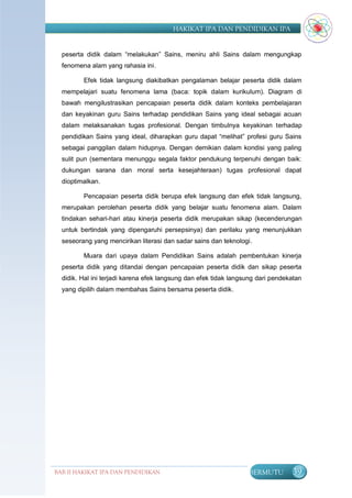 HAKIKAT IPA DAN PENDIDIKAN IPA


  peserta didik dalam “melakukan” Sains, meniru ahli Sains dalam mengungkap
  fenomena alam yang rahasia ini.

         Efek tidak langsung diakibatkan pengalaman belajar peserta didik dalam
  mempelajari suatu fenomena lama (baca: topik dalam kurikulum). Diagram di
  bawah mengilustrasikan pencapaian peserta didik dalam konteks pembelajaran
  dan keyakinan guru Sains terhadap pendidikan Sains yang ideal sebagai acuan
  dalam melaksanakan tugas profesional. Dengan timbulnya keyakinan terhadap
  pendidikan Sains yang ideal, diharapkan guru dapat “melihat” profesi guru Sains
  sebagai panggilan dalam hidupnya. Dengan demikian dalam kondisi yang paling
  sulit pun (sementara menunggu segala faktor pendukung terpenuhi dengan baik:
  dukungan sarana dan moral serta kesejahteraan) tugas profesional dapat
  dioptimalkan.

         Pencapaian peserta didik berupa efek langsung dan efek tidak langsung,
  merupakan perolehan peserta didik yang belajar suatu fenomena alam. Dalam
  tindakan sehari-hari atau kinerja peserta didik merupakan sikap (kecenderungan
  untuk bertindak yang dipengaruhi persepsinya) dan perilaku yang menunjukkan
  seseorang yang mencirikan literasi dan sadar sains dan teknologi.

         Muara dari upaya dalam Pendidikan Sains adalah pembentukan kinerja
  peserta didik yang ditandai dengan pencapaian peserta didik dan sikap peserta
  didik. Hal ini terjadi karena efek langsung dan efek tidak langsung dari pendekatan
  yang dipilih dalam membahas Sains bersama peserta didik.




BAB II HAKIKAT IPA DAN PENDIDIKAN                                 BERMUTU        39
                               IPA
 