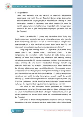 HAKIKAT IPA DAN PENDIDIKAN IPA


     5. Nilai pendidikan
       Dalam abad kemajuan IPA dan teknologi ini diperlukan warganegara-
       warganegara yang melek IPA dan Teknologi Namun sangat disayangkan,
       masyarakat kita masih banyak yang belum melek IPA dan Teknologi ini. Untuk
       memecahkan masalah ini merupakan salah tugas pendidik IPA. Guru IPA
       memiliki tugas untuk membelajarkan siswa dengan baik untuk mencapai tujuan
       pendidikan IPA saat ini, yaitu menciptakan warganegara yan sadar akan IPA
       dan Teknologi.


            Menurut De Boer (1991:177) orang yang sadar sains adalah “orang yang
     dapat menggunakan konsep-konsep sains, keterampilan proses sains dan nilai
     dalam membuat keputusan sehari-hari bila ia berinteraksi dengan orang lain atau
     lingkungannya dan ia juga memahami hubungan antara sains, teknologi, dan
     masyarakat, termasuk aspek-aspek perkembangan sosial dan ekonomi”.
            Orang yang sadar teknologi menurut M.J. Dyrenfurth (1971) dalam Benny
     Karyadi (1997:1) dan Poedjiadi (1996:7) mempunyai ciri-ciri : (1) tahu
     menggunakan dan memelihara produk teknologi; (2) sadar tentang proses
     teknologi; (3) sadar akan dampak yang ditimbulkan oleh teknologi terhadap
     manusia dan masyarakat; (4) mampu mengadakan penilaian tentang proses dan
     produk teknologi; (5) serta mampu menghasilkan teknologi alternatif yang
     sederhana. Lebih lanjut lagi Poedjiadi (1997:4) merumuskan bahwa sadar sains
     dan teknologi adalah orang yang memiliki karakteristik: (1) menguasai konsep-
     konsep sains dan teknologi yang akan meningkatkan kemampuan orang tersebut
     untuk berpartisipasi secara efektif di masyarakatnya; (2) mampu berpartisipasi,
     memelihara, dan peduli terhadap kemungkinan dampak negatif dari produk
     teknologi; (3) kreatif dalam menghasilkan dan memodifikasi produk-produk yang
     dibutuhkan masyarakat; dan (4) sensitif serta peduli terhadap masalah-masalah
     lingkungan dan dapat membuat keputusan sehubungan dengan nilai-nilai.
            Dari uraian di atas, diharapkan melalui pendidikan IPA diharapkan
     masyarakat dapat memahami IPA dan menerapkannya dalam kehidupan sehari-
     hari untuk memecahkan masalah dalam kehidupan. Persoalan banjir, erosi, gizi
     rendah, kesehatan, dan lain-lain adalah contoh dari ketidakpedulian terhadap IPA
     dan Teknologi.
            Oleh karena itu dalam sistem pendidikan di Indonesia, kurikulum di dorong
     agar peserta didik dapat berpikir secara benar seperti dalam kaidah dalam hakikat




42     BERMUTU                                BAB II HAKIKAT IPA DAN PENDIDIKAN IPA
 