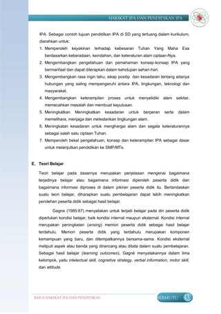 HAKIKAT IPA DAN PENDIDIKAN IPA


   IPA. Sebagai contoh tujuan pendidikan IPA di SD yang tertuang dalam kurikulum,
   diarahkan untuk:
   1. Memperoleh       keyakinan      terhadap    kebesaran    Tuhan     Yang    Maha      Esa
      berdasarkan keberadaan, keindahan, dan keteraturan alam ciptaan-Nya.
   2. Mengembangkan pengetahuan dan pemahaman konsep-konsep IPA yang
      bermanfaat dan dapat diterapkan dalam kehidupan sehari-hari.
   3. Mengembangkan rasa ingin tahu, sikap positip dan kesadaran tentang adanya
      hubungan yang saling mempengaruhi antara IPA, lingkungan, teknologi dan
      masyarakat.
   4. Mengembangkan         keterampilan       proses untuk menyelidiki        alam     sekitar,
      memecahkan masalah dan membuat keputusan.
   5. Meningkatkan      Meningkatkan       kesadaran      untuk     berperan    serta    dalam
      memelihara, menjaga dan melestarikan lingkungan alam.
   6. Meningkatan kesadaran untuk menghargai alam dan segala keteraturannya
      sebagai salah satu ciptaan Tuhan.
   7. Memperoleh bekal pengetahuan, konsep dan keterampilan IPA sebagai dasar
      untuk melanjutkan pendidikan ke SMP/MTs.


E. Teori Belajar

   Teori belajar pada dasarnya merupakan penjelasan mengenai bagaimana
   terjadinya belajar atau bagaimana informasi diperoleh peserta didik dan
   bagaimana informasi diproses di dalam pikiran peserta didik itu. Berlandaskan
   suatu teori belajar, diharapkan suatu pembelajaran dapat lebih meningkatkan
   perolehan peserta didik sebagai hasil belajar.

          Gagne (1985:67) menyatakan untuk terjadi belajar pada diri peserta didik
   diperlukan kondisi belajar, baik kondisi internal maupun eksternal. Kondisi internal
   merupakan peningkatan (arising) memori peserta didik sebagai hasil belajar
   terdahulu.      Memori   peserta    didik     yang   terdahulu   merupakan      komponen
   kemampuan yang baru, dan ditempatkannya bersama-sama. Kondisi eksternal
   meliputi aspek atau benda yang dirancang atau ditata dalam suatu pembelajaran.
   Sebagai hasil belajar (learning outcomes), Gagné menyatakannya dalam lima
   kelompok, yaitu intelectual skill, cognetive strategy, verbal information, motor skill,
   dan attitude.




 BAB II HAKIKAT IPA DAN PENDIDIKAN                                        BERMUTU           43
                                IPA
 