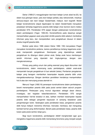 HAKIKAT IPA DAN PENDIDIKAN IPA


               Dahar (1989:21) menggolongkan teori-teori belajar (untuk abad ke-20), ke
     dalam dua golongan besar, yaitu teori belajar perilaku atau behavioristik, misalnya
     stimulus-respon dan teori belajar Gestalt-feald, meliputi, teori kognetif. Model
     belajar konstruktivisme (dapat digolongkan ke dalam Gestalt-feald) merupakan
     penjelasan terhadap bagaimana peserta didik belajar (how learners learn) melalui
     pendekatan STS. Pendekatan STS sejajar dengan pelaksanaan konstruktivisme
     dalam pembelajaran (Yager. 1992:20). Konstruktifisme pada dasarnya sangat
     memperhatikan gagasan awal yang telah dimiliki peserta didik sebelum membahas
     informasi yang baru, dan mempedulikan cara pengetahuan disusun di dalam
     struktur kognitif peserta didik.

               Bodner pada tahun 1986 (dalam Dahar 1989: 159) menyatakan Piaget
     merupakan konstruktivis pertama, karena penelitiannya tentang bagaimana anak-
     anak      memperoleh     pengetahuan.      Kesimpulan     yang   diperolehnya   adalah
     pengetahuan itu dibangun dalam pikiran anak. Setiap anak harus membangun
     sendiri     informasi    yang      diperoleh   dari   lingkungannya,   dengan     cara
     mengkonstruksinya.

               Prinsip yang paling umum dan paling esensial yang dapat diturunkan dari
     konstruktivisme, dalam merancang suatu pembelajaran, adalah anak-anak
     memperoleh banyak pengetahuan di luar sekolah (kelas). Pemberian pengalaman
     belajar yang beragam memberikan kesempatan kepada peserta didik untuk
     mengelaborasikannya. Dengan demikian pendidikan hendaknya memperhatikan
     hal di atas dan menunjang proses alamiah ini.

               Menurut Yager (1992:16) penerapan konstruktivisme dalam pembelajaran,
     berarti menempatkan peserta didik pada posisi sentral dalam seluruh program
     pembelajaran. Pertanyaan yang muncul digunakan sebagai dasar diskusi,
     investigasi,    dan     kegiatan    kelas/laboratorium.   Pendekatan    STS     sangat
     memperhatikan hal-hal tersebut di atas, bahkan memberi kesempatan kepada
     peserta didik sebagai pengambil keputusan di samping kesadaran pada
     pengembangan karier. Sedangkan pada pendekatan biasa, pengalaman peserta
     didik hanya meliputi: menerima informasi, mencatat, membaca, dan mengulang
     kembali hal-hal yang diinformasikan. Berarti pada pendekatan biasa, peserta didik
     bukan pada posisi sentral, tetapi guru.

               Bagi kaum konstruktivis, pembelajaran efektif menghendaki agar guru
     mengetahui bagaimana peserta didik memandang fenomena yang menjadi subyek




44     BERMUTU                                      BAB II HAKIKAT IPA DAN PENDIDIKAN IPA
 